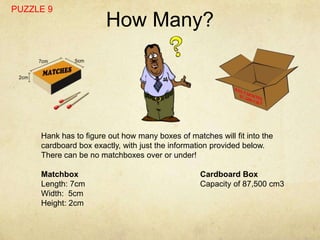 PUZZLE 9
                       How Many?




     Hank has to figure out how many boxes of matches will fit into the
     cardboard box exactly, with just the information provided below.
     There can be no matchboxes over or under!

     Matchbox                                     Cardboard Box
     Length: 7cm                                  Capacity of 87,500 cm3
     Width: 5cm
     Height: 2cm
 