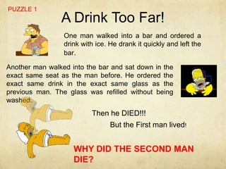PUZZLE 1
                A Drink Too Far!
                 One man walked into a bar and ordered a
                 drink with ice. He drank it quickly and left the
                 bar.

Another man walked into the bar and sat down in the
exact same seat as the man before. He ordered the
exact same drink in the exact same glass as the
previous man. The glass was refilled without being
washed.
                          Then he DIED!!!
                                 But the First man lived!


                    WHY DID THE SECOND MAN
                    DIE?
 