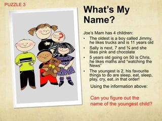PUZZLE 3
           What’s My
           Name?
           Joe’s Mam has 4 children:
           • The oldest is a boy called Jimmy,
              he likes trucks and is 11 years old
           • Sally is next, 7 and ¾ and she
              likes pink and chocolate
           • 5 years old going on 50 is Chris,
              he likes maths and “watching the
              News”
           • The youngest is 2, his favourite
              things to do are sleep, eat, sleep,
              play, cry, eat..in that order!
              Using the information above:

              Can you figure out the
              name of the youngest child?
 