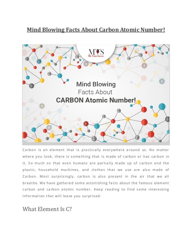 Mind Blowing Facts About Carbon Atomic Number!
Carbon is an element that is practically everywhere around us. No matter
where you look, there is something that is made of carbon or has carbon in
it. So much so that even humans are partially made up of carbon and the
plastic, household machines, and clothes that we use are also made of
Carbon. Most surprisingly, carbon is also present in the air that we all
breathe. We have gathered some astonishing facts about the famous element
carbon and carbon atomic number. Keep reading to find some interesting
information that will leave you surprised:
What Element Is C?
 