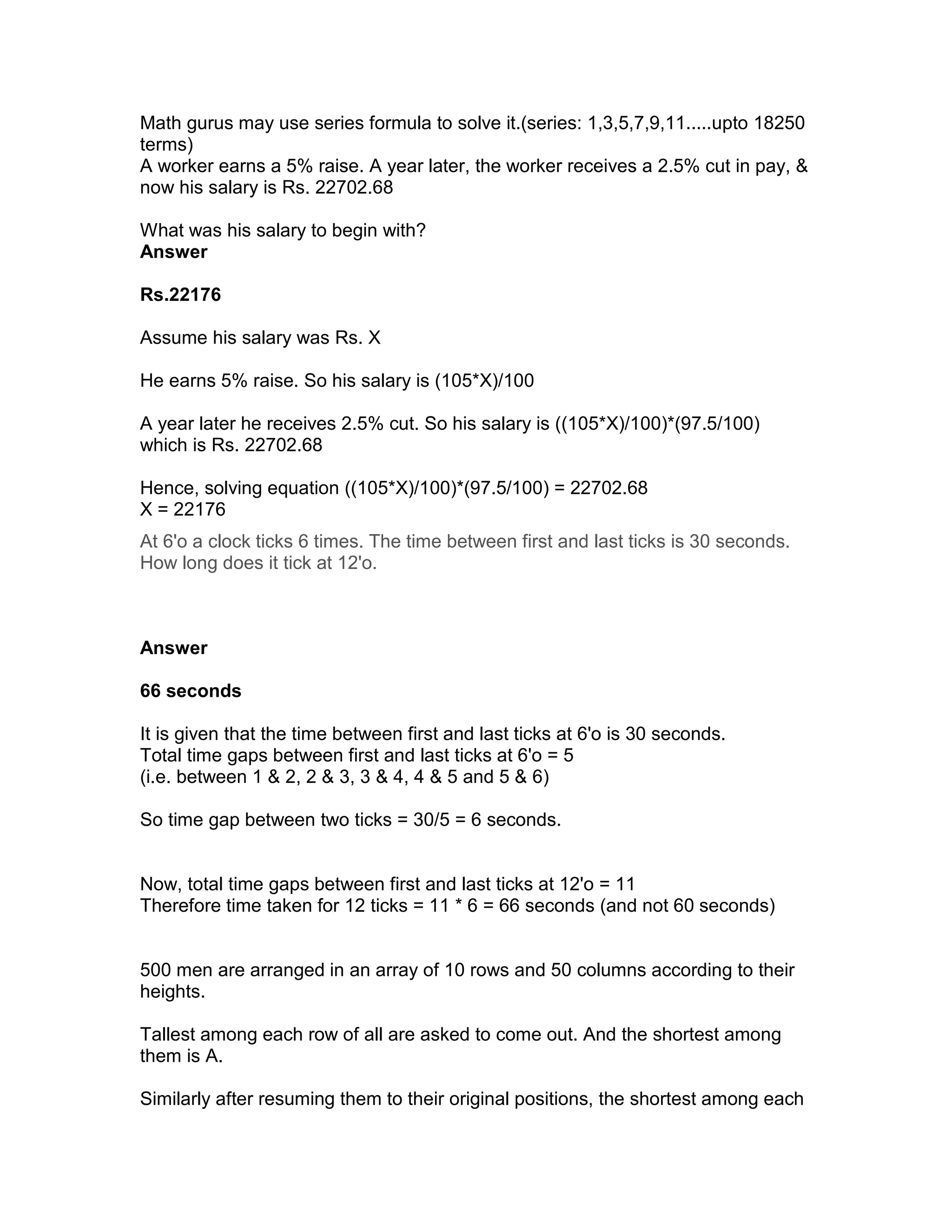 Math gurus may use series formula to solve it.(series: 1,3,5,7,9,11.....upto 18250
terms)
A worker earns a 5% raise. A year later, the worker receives a 2.5% cut in pay, &
now his salary is Rs. 22702.68

What was his salary to begin with?
Answer

Rs.22176

Assume his salary was Rs. X

He earns 5% raise. So his salary is (105*X)/100

A year later he receives 2.5% cut. So his salary is ((105*X)/100)*(97.5/100)
which is Rs. 22702.68

Hence, solving equation ((105*X)/100)*(97.5/100) = 22702.68
X = 22176
At 6'o a clock ticks 6 times. The time between first and last ticks is 30 seconds.
How long does it tick at 12'o.



Answer

66 seconds

It is given that the time between first and last ticks at 6'o is 30 seconds.
Total time gaps between first and last ticks at 6'o = 5
(i.e. between 1 & 2, 2 & 3, 3 & 4, 4 & 5 and 5 & 6)

So time gap between two ticks = 30/5 = 6 seconds.


Now, total time gaps between first and last ticks at 12'o = 11
Therefore time taken for 12 ticks = 11 * 6 = 66 seconds (and not 60 seconds)


500 men are arranged in an array of 10 rows and 50 columns according to their
heights.

Tallest among each row of all are asked to come out. And the shortest among
them is A.

Similarly after resuming them to their original positions, the shortest among each
 