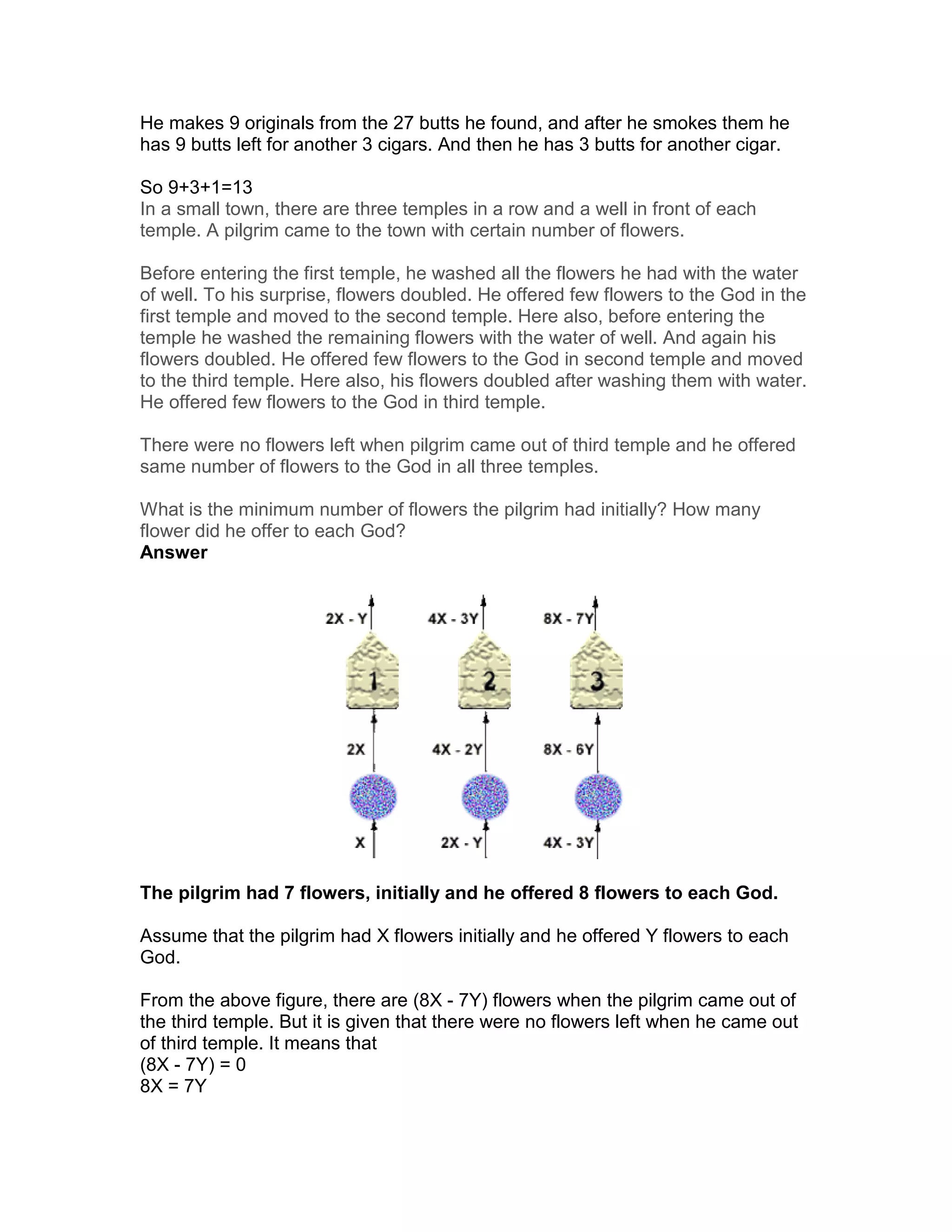 He makes 9 originals from the 27 butts he found, and after he smokes them he
has 9 butts left for another 3 cigars. And then he has 3 butts for another cigar.

So 9+3+1=13
In a small town, there are three temples in a row and a well in front of each
temple. A pilgrim came to the town with certain number of flowers.

Before entering the first temple, he washed all the flowers he had with the water
of well. To his surprise, flowers doubled. He offered few flowers to the God in the
first temple and moved to the second temple. Here also, before entering the
temple he washed the remaining flowers with the water of well. And again his
flowers doubled. He offered few flowers to the God in second temple and moved
to the third temple. Here also, his flowers doubled after washing them with water.
He offered few flowers to the God in third temple.

There were no flowers left when pilgrim came out of third temple and he offered
same number of flowers to the God in all three temples.

What is the minimum number of flowers the pilgrim had initially? How many
flower did he offer to each God?
Answer




The pilgrim had 7 flowers, initially and he offered 8 flowers to each God.

Assume that the pilgrim had X flowers initially and he offered Y flowers to each
God.

From the above figure, there are (8X - 7Y) flowers when the pilgrim came out of
the third temple. But it is given that there were no flowers left when he came out
of third temple. It means that
(8X - 7Y) = 0
8X = 7Y
 