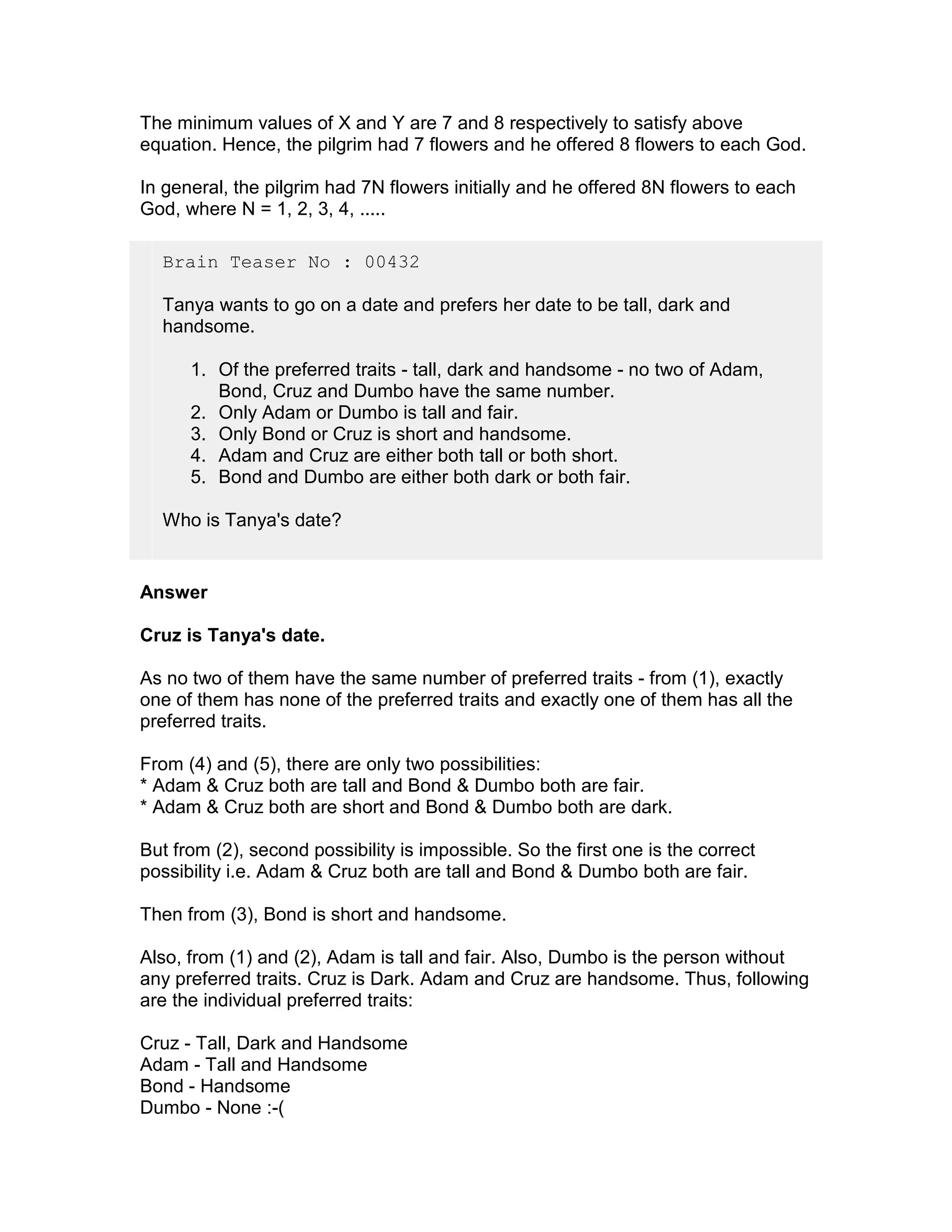 The minimum values of X and Y are 7 and 8 respectively to satisfy above
equation. Hence, the pilgrim had 7 flowers and he offered 8 flowers to each God.

In general, the pilgrim had 7N flowers initially and he offered 8N flowers to each
God, where N = 1, 2, 3, 4, .....

  Brain Teaser No : 00432

  Tanya wants to go on a date and prefers her date to be tall, dark and
  handsome.

      1. Of the preferred traits - tall, dark and handsome - no two of Adam,
         Bond, Cruz and Dumbo have the same number.
      2. Only Adam or Dumbo is tall and fair.
      3. Only Bond or Cruz is short and handsome.
      4. Adam and Cruz are either both tall or both short.
      5. Bond and Dumbo are either both dark or both fair.

  Who is Tanya's date?


Answer

Cruz is Tanya's date.

As no two of them have the same number of preferred traits - from (1), exactly
one of them has none of the preferred traits and exactly one of them has all the
preferred traits.

From (4) and (5), there are only two possibilities:
* Adam & Cruz both are tall and Bond & Dumbo both are fair.
* Adam & Cruz both are short and Bond & Dumbo both are dark.

But from (2), second possibility is impossible. So the first one is the correct
possibility i.e. Adam & Cruz both are tall and Bond & Dumbo both are fair.

Then from (3), Bond is short and handsome.

Also, from (1) and (2), Adam is tall and fair. Also, Dumbo is the person without
any preferred traits. Cruz is Dark. Adam and Cruz are handsome. Thus, following
are the individual preferred traits:

Cruz - Tall, Dark and Handsome
Adam - Tall and Handsome
Bond - Handsome
Dumbo - None :-(
 