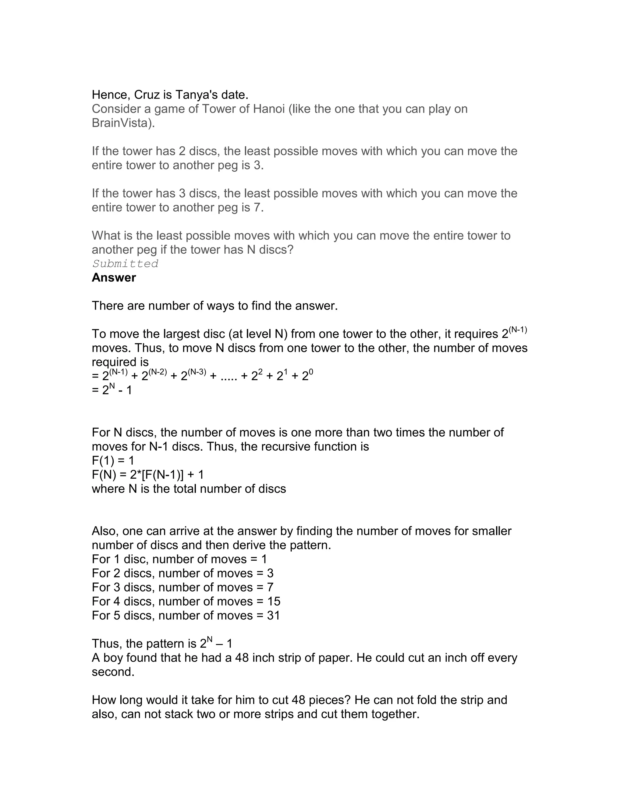 Hence, Cruz is Tanya's date.
Consider a game of Tower of Hanoi (like the one that you can play on
BrainVista).

If the tower has 2 discs, the least possible moves with which you can move the
entire tower to another peg is 3.

If the tower has 3 discs, the least possible moves with which you can move the
entire tower to another peg is 7.

What is the least possible moves with which you can move the entire tower to
another peg if the tower has N discs?
Submitted
Answer

There are number of ways to find the answer.

To move the largest disc (at level N) from one tower to the other, it requires 2(N-1)
moves. Thus, to move N discs from one tower to the other, the number of moves
required is
= 2(N-1) + 2(N-2) + 2(N-3) + ..... + 22 + 21 + 20
= 2N - 1


For N discs, the number of moves is one more than two times the number of
moves for N-1 discs. Thus, the recursive function is
F(1) = 1
F(N) = 2*[F(N-1)] + 1
where N is the total number of discs


Also, one can arrive at the answer by finding the number of moves for smaller
number of discs and then derive the pattern.
For 1 disc, number of moves = 1
For 2 discs, number of moves = 3
For 3 discs, number of moves = 7
For 4 discs, number of moves = 15
For 5 discs, number of moves = 31

Thus, the pattern is 2N – 1
A boy found that he had a 48 inch strip of paper. He could cut an inch off every
second.

How long would it take for him to cut 48 pieces? He can not fold the strip and
also, can not stack two or more strips and cut them together.
 