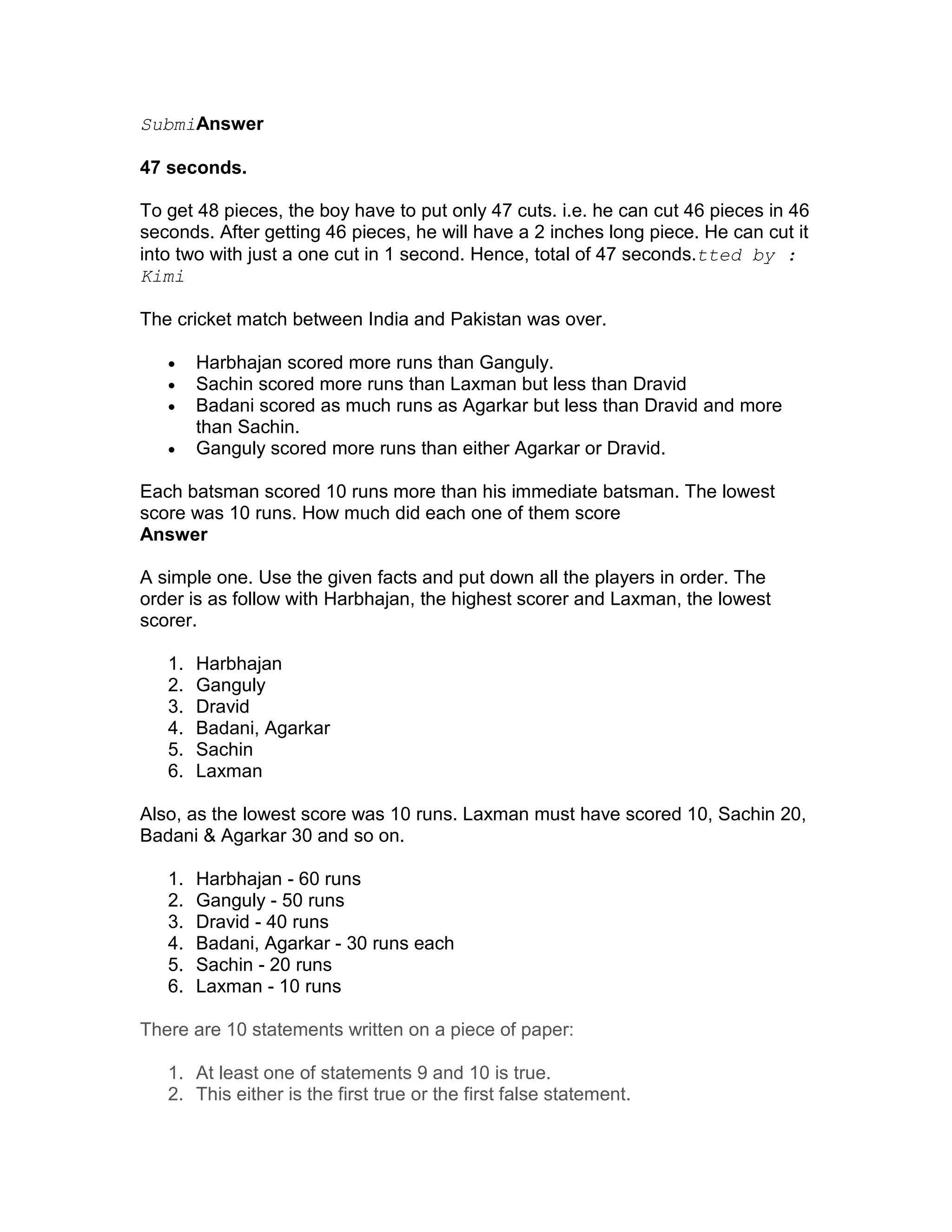 SubmiAnswer

47 seconds.

To get 48 pieces, the boy have to put only 47 cuts. i.e. he can cut 46 pieces in 46
seconds. After getting 46 pieces, he will have a 2 inches long piece. He can cut it
into two with just a one cut in 1 second. Hence, total of 47 seconds.tted by :
Kimi

The cricket match between India and Pakistan was over.

   •    Harbhajan scored more runs than Ganguly.
   •    Sachin scored more runs than Laxman but less than Dravid
   •    Badani scored as much runs as Agarkar but less than Dravid and more
        than Sachin.
   •    Ganguly scored more runs than either Agarkar or Dravid.

Each batsman scored 10 runs more than his immediate batsman. The lowest
score was 10 runs. How much did each one of them score
Answer

A simple one. Use the given facts and put down all the players in order. The
order is as follow with Harbhajan, the highest scorer and Laxman, the lowest
scorer.

   1.   Harbhajan
   2.   Ganguly
   3.   Dravid
   4.   Badani, Agarkar
   5.   Sachin
   6.   Laxman

Also, as the lowest score was 10 runs. Laxman must have scored 10, Sachin 20,
Badani & Agarkar 30 and so on.

   1.   Harbhajan - 60 runs
   2.   Ganguly - 50 runs
   3.   Dravid - 40 runs
   4.   Badani, Agarkar - 30 runs each
   5.   Sachin - 20 runs
   6.   Laxman - 10 runs

There are 10 statements written on a piece of paper:

   1. At least one of statements 9 and 10 is true.
   2. This either is the first true or the first false statement.
 