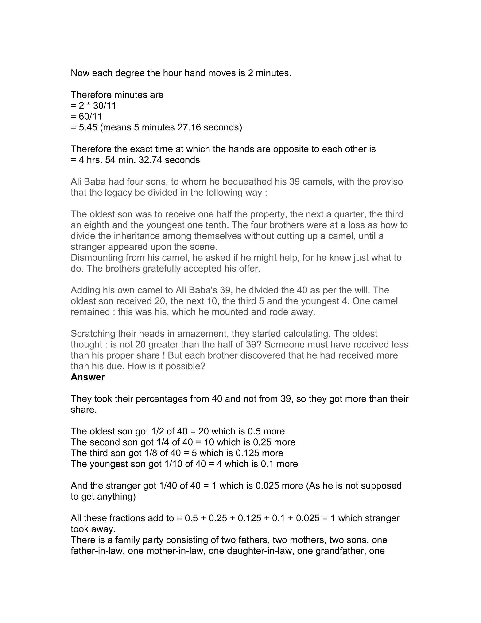 Now each degree the hour hand moves is 2 minutes.

Therefore minutes are
= 2 * 30/11
= 60/11
= 5.45 (means 5 minutes 27.16 seconds)

Therefore the exact time at which the hands are opposite to each other is
= 4 hrs. 54 min. 32.74 seconds

Ali Baba had four sons, to whom he bequeathed his 39 camels, with the proviso
that the legacy be divided in the following way :

The oldest son was to receive one half the property, the next a quarter, the third
an eighth and the youngest one tenth. The four brothers were at a loss as how to
divide the inheritance among themselves without cutting up a camel, until a
stranger appeared upon the scene.
Dismounting from his camel, he asked if he might help, for he knew just what to
do. The brothers gratefully accepted his offer.

Adding his own camel to Ali Baba's 39, he divided the 40 as per the will. The
oldest son received 20, the next 10, the third 5 and the youngest 4. One camel
remained : this was his, which he mounted and rode away.

Scratching their heads in amazement, they started calculating. The oldest
thought : is not 20 greater than the half of 39? Someone must have received less
than his proper share ! But each brother discovered that he had received more
than his due. How is it possible?
Answer

They took their percentages from 40 and not from 39, so they got more than their
share.

The oldest son got 1/2 of 40 = 20 which is 0.5 more
The second son got 1/4 of 40 = 10 which is 0.25 more
The third son got 1/8 of 40 = 5 which is 0.125 more
The youngest son got 1/10 of 40 = 4 which is 0.1 more

And the stranger got 1/40 of 40 = 1 which is 0.025 more (As he is not supposed
to get anything)

All these fractions add to = 0.5 + 0.25 + 0.125 + 0.1 + 0.025 = 1 which stranger
took away.
There is a family party consisting of two fathers, two mothers, two sons, one
father-in-law, one mother-in-law, one daughter-in-law, one grandfather, one
 