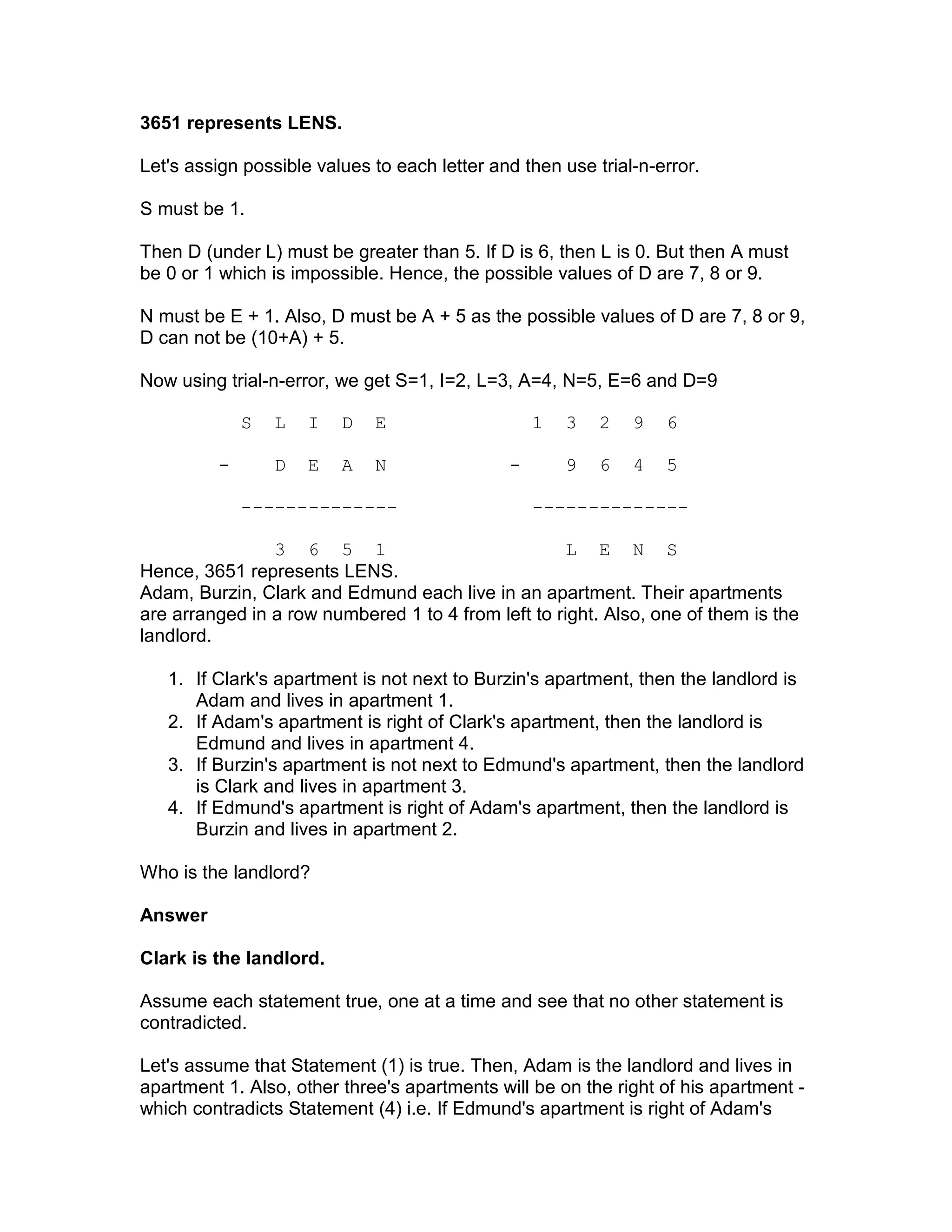 3651 represents LENS.

Let's assign possible values to each letter and then use trial-n-error.

S must be 1.

Then D (under L) must be greater than 5. If D is 6, then L is 0. But then A must
be 0 or 1 which is impossible. Hence, the possible values of D are 7, 8 or 9.

N must be E + 1. Also, D must be A + 5 as the possible values of D are 7, 8 or 9,
D can not be (10+A) + 5.

Now using trial-n-error, we get S=1, I=2, L=3, A=4, N=5, E=6 and D=9

             S   L   I   D   E                    1   3   2   9   6

         -       D   E   A   N                -       9   6   4   5

             --------------                       --------------

                3 6 5 1                              L E N S
Hence, 3651 represents LENS.
Adam, Burzin, Clark and Edmund each live in an apartment. Their apartments
are arranged in a row numbered 1 to 4 from left to right. Also, one of them is the
landlord.

   1. If Clark's apartment is not next to Burzin's apartment, then the landlord is
      Adam and lives in apartment 1.
   2. If Adam's apartment is right of Clark's apartment, then the landlord is
      Edmund and lives in apartment 4.
   3. If Burzin's apartment is not next to Edmund's apartment, then the landlord
      is Clark and lives in apartment 3.
   4. If Edmund's apartment is right of Adam's apartment, then the landlord is
      Burzin and lives in apartment 2.

Who is the landlord?

Answer

Clark is the landlord.

Assume each statement true, one at a time and see that no other statement is
contradicted.

Let's assume that Statement (1) is true. Then, Adam is the landlord and lives in
apartment 1. Also, other three's apartments will be on the right of his apartment -
which contradicts Statement (4) i.e. If Edmund's apartment is right of Adam's
 