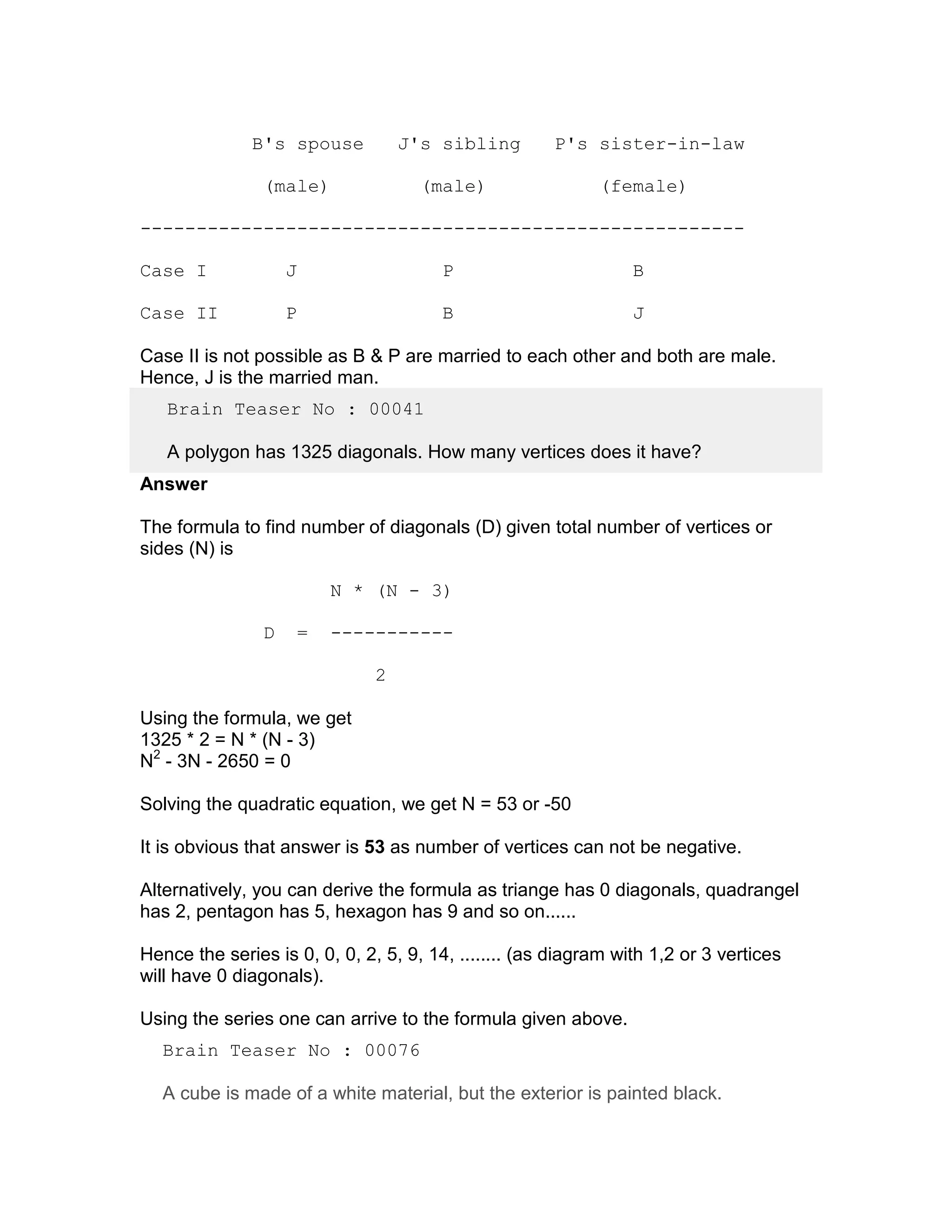 B's spouse            J's sibling       P's sister-in-law

                (male)                (male)                (female)

------------------------------------------------------

Case I              J                   P                        B

Case II             P                   B                        J

Case II is not possible as B & P are married to each other and both are male.
Hence, J is the married man.
   Brain Teaser No : 00041

   A polygon has 1325 diagonals. How many vertices does it have?
Answer

The formula to find number of diagonals (D) given total number of vertices or
sides (N) is

                            N * (N - 3)

                D       =   -----------

                                2

Using the formula, we get
1325 * 2 = N * (N - 3)
N2 - 3N - 2650 = 0

Solving the quadratic equation, we get N = 53 or -50

It is obvious that answer is 53 as number of vertices can not be negative.

Alternatively, you can derive the formula as triange has 0 diagonals, quadrangel
has 2, pentagon has 5, hexagon has 9 and so on......

Hence the series is 0, 0, 0, 2, 5, 9, 14, ........ (as diagram with 1,2 or 3 vertices
will have 0 diagonals).

Using the series one can arrive to the formula given above.
  Brain Teaser No : 00076

  A cube is made of a white material, but the exterior is painted black.
 