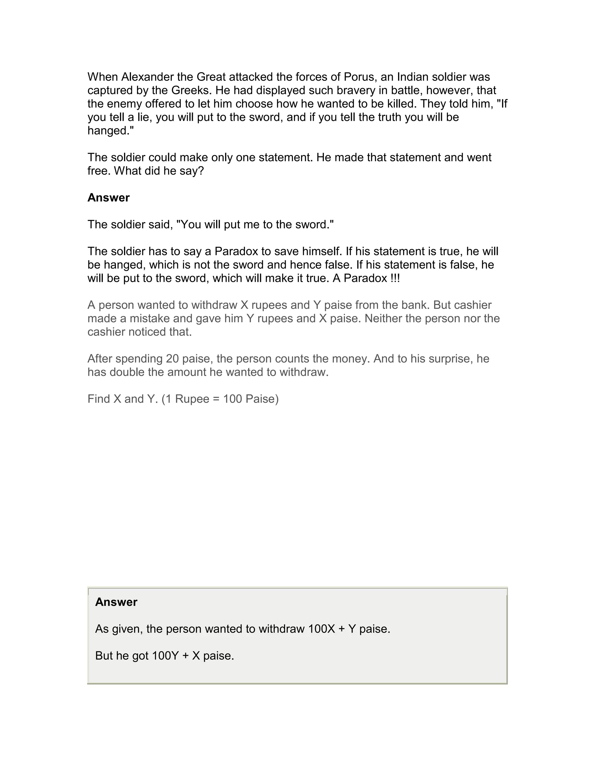 When Alexander the Great attacked the forces of Porus, an Indian soldier was
captured by the Greeks. He had displayed such bravery in battle, however, that
the enemy offered to let him choose how he wanted to be killed. They told him, "If
you tell a lie, you will put to the sword, and if you tell the truth you will be
hanged."

The soldier could make only one statement. He made that statement and went
free. What did he say?

Answer

The soldier said, "You will put me to the sword."

The soldier has to say a Paradox to save himself. If his statement is true, he will
be hanged, which is not the sword and hence false. If his statement is false, he
will be put to the sword, which will make it true. A Paradox !!!

A person wanted to withdraw X rupees and Y paise from the bank. But cashier
made a mistake and gave him Y rupees and X paise. Neither the person nor the
cashier noticed that.

After spending 20 paise, the person counts the money. And to his surprise, he
has double the amount he wanted to withdraw.

Find X and Y. (1 Rupee = 100 Paise)




 Answer

 As given, the person wanted to withdraw 100X + Y paise.

 But he got 100Y + X paise.
 