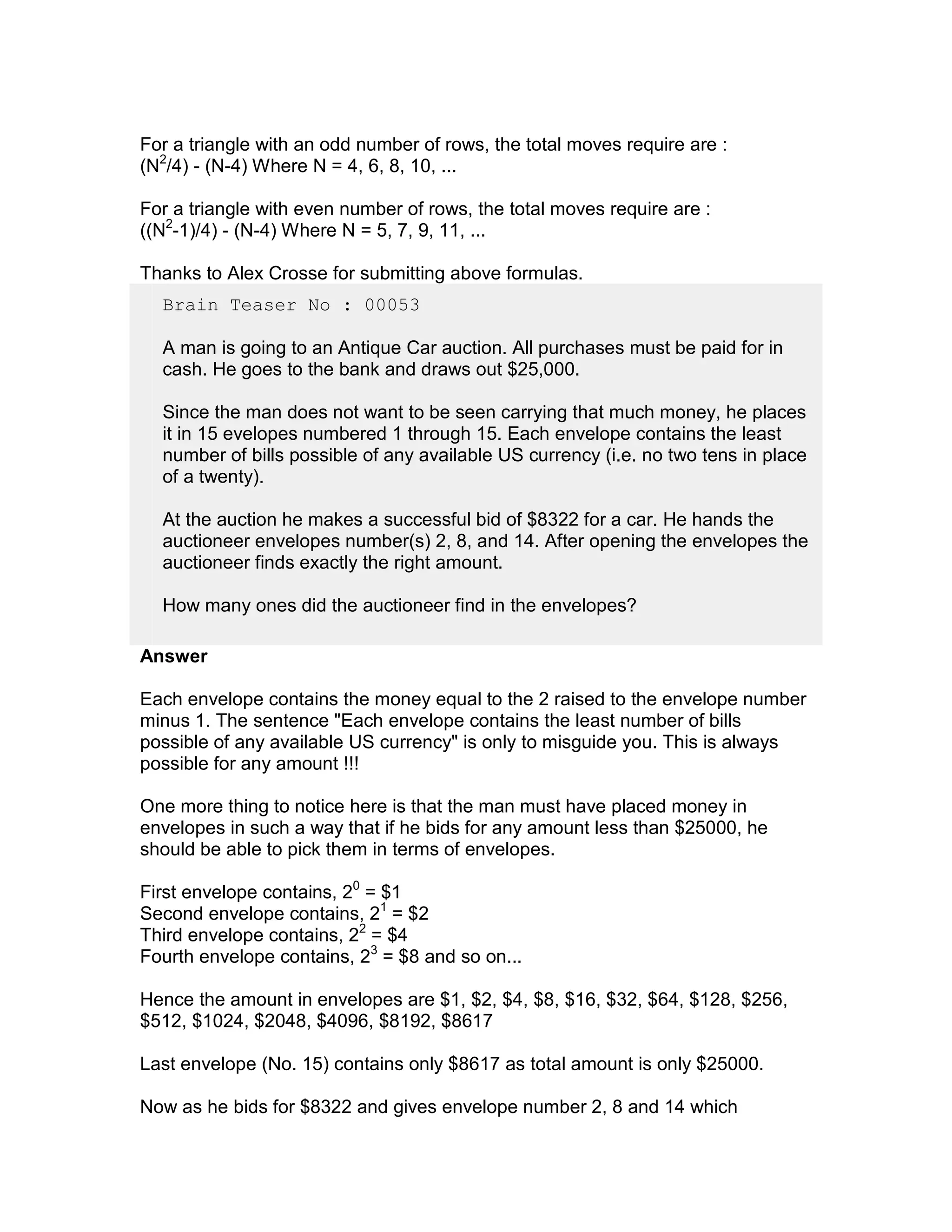 For a triangle with an odd number of rows, the total moves require are :
(N2/4) - (N-4) Where N = 4, 6, 8, 10, ...

For a triangle with even number of rows, the total moves require are :
((N2-1)/4) - (N-4) Where N = 5, 7, 9, 11, ...

Thanks to Alex Crosse for submitting above formulas.
  Brain Teaser No : 00053

  A man is going to an Antique Car auction. All purchases must be paid for in
  cash. He goes to the bank and draws out $25,000.

  Since the man does not want to be seen carrying that much money, he places
  it in 15 evelopes numbered 1 through 15. Each envelope contains the least
  number of bills possible of any available US currency (i.e. no two tens in place
  of a twenty).

  At the auction he makes a successful bid of $8322 for a car. He hands the
  auctioneer envelopes number(s) 2, 8, and 14. After opening the envelopes the
  auctioneer finds exactly the right amount.

  How many ones did the auctioneer find in the envelopes?

Answer

Each envelope contains the money equal to the 2 raised to the envelope number
minus 1. The sentence "Each envelope contains the least number of bills
possible of any available US currency" is only to misguide you. This is always
possible for any amount !!!

One more thing to notice here is that the man must have placed money in
envelopes in such a way that if he bids for any amount less than $25000, he
should be able to pick them in terms of envelopes.

First envelope contains, 20 = $1
Second envelope contains, 21 = $2
Third envelope contains, 22 = $4
Fourth envelope contains, 23 = $8 and so on...

Hence the amount in envelopes are $1, $2, $4, $8, $16, $32, $64, $128, $256,
$512, $1024, $2048, $4096, $8192, $8617

Last envelope (No. 15) contains only $8617 as total amount is only $25000.

Now as he bids for $8322 and gives envelope number 2, 8 and 14 which
 