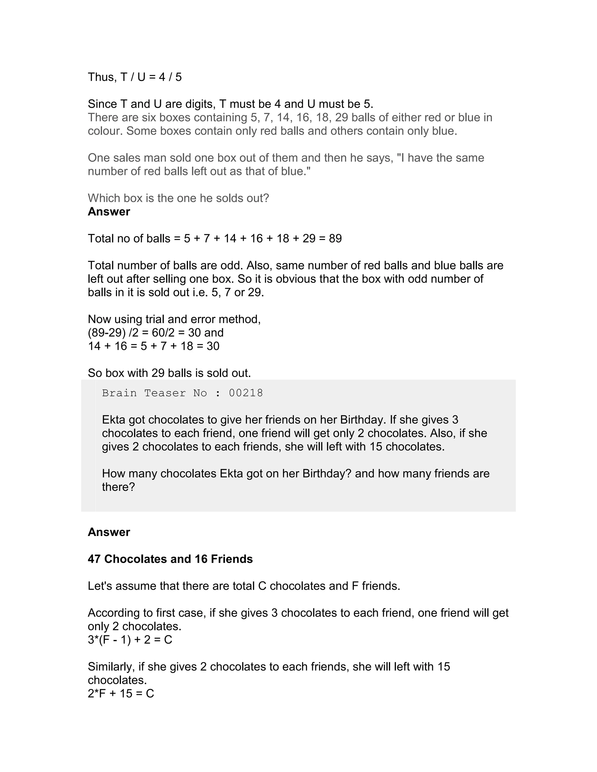 Thus, T / U = 4 / 5

Since T and U are digits, T must be 4 and U must be 5.
There are six boxes containing 5, 7, 14, 16, 18, 29 balls of either red or blue in
colour. Some boxes contain only red balls and others contain only blue.

One sales man sold one box out of them and then he says, "I have the same
number of red balls left out as that of blue."

Which box is the one he solds out?
Answer

Total no of balls = 5 + 7 + 14 + 16 + 18 + 29 = 89

Total number of balls are odd. Also, same number of red balls and blue balls are
left out after selling one box. So it is obvious that the box with odd number of
balls in it is sold out i.e. 5, 7 or 29.

Now using trial and error method,
(89-29) /2 = 60/2 = 30 and
14 + 16 = 5 + 7 + 18 = 30

So box with 29 balls is sold out.
  Brain Teaser No : 00218

  Ekta got chocolates to give her friends on her Birthday. If she gives 3
  chocolates to each friend, one friend will get only 2 chocolates. Also, if she
  gives 2 chocolates to each friends, she will left with 15 chocolates.

  How many chocolates Ekta got on her Birthday? and how many friends are
  there?


Answer

47 Chocolates and 16 Friends

Let's assume that there are total C chocolates and F friends.

According to first case, if she gives 3 chocolates to each friend, one friend will get
only 2 chocolates.
3*(F - 1) + 2 = C

Similarly, if she gives 2 chocolates to each friends, she will left with 15
chocolates.
2*F + 15 = C
 
