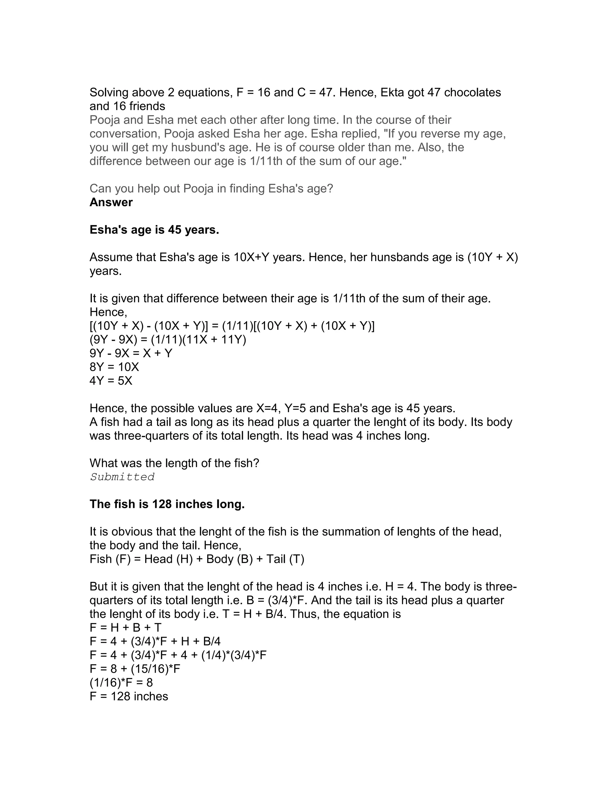 Solving above 2 equations, F = 16 and C = 47. Hence, Ekta got 47 chocolates
and 16 friends
Pooja and Esha met each other after long time. In the course of their
conversation, Pooja asked Esha her age. Esha replied, "If you reverse my age,
you will get my husbund's age. He is of course older than me. Also, the
difference between our age is 1/11th of the sum of our age."

Can you help out Pooja in finding Esha's age?
Answer

Esha's age is 45 years.

Assume that Esha's age is 10X+Y years. Hence, her hunsbands age is (10Y + X)
years.

It is given that difference between their age is 1/11th of the sum of their age.
Hence,
[(10Y + X) - (10X + Y)] = (1/11)[(10Y + X) + (10X + Y)]
(9Y - 9X) = (1/11)(11X + 11Y)
9Y - 9X = X + Y
8Y = 10X
4Y = 5X

Hence, the possible values are X=4, Y=5 and Esha's age is 45 years.
A fish had a tail as long as its head plus a quarter the lenght of its body. Its body
was three-quarters of its total length. Its head was 4 inches long.

What was the length of the fish?
Submitted

The fish is 128 inches long.

It is obvious that the lenght of the fish is the summation of lenghts of the head,
the body and the tail. Hence,
Fish (F) = Head (H) + Body (B) + Tail (T)

But it is given that the lenght of the head is 4 inches i.e. H = 4. The body is three-
quarters of its total length i.e. B = (3/4)*F. And the tail is its head plus a quarter
the lenght of its body i.e. T = H + B/4. Thus, the equation is
F=H+B+T
F = 4 + (3/4)*F + H + B/4
F = 4 + (3/4)*F + 4 + (1/4)*(3/4)*F
F = 8 + (15/16)*F
(1/16)*F = 8
F = 128 inches
 