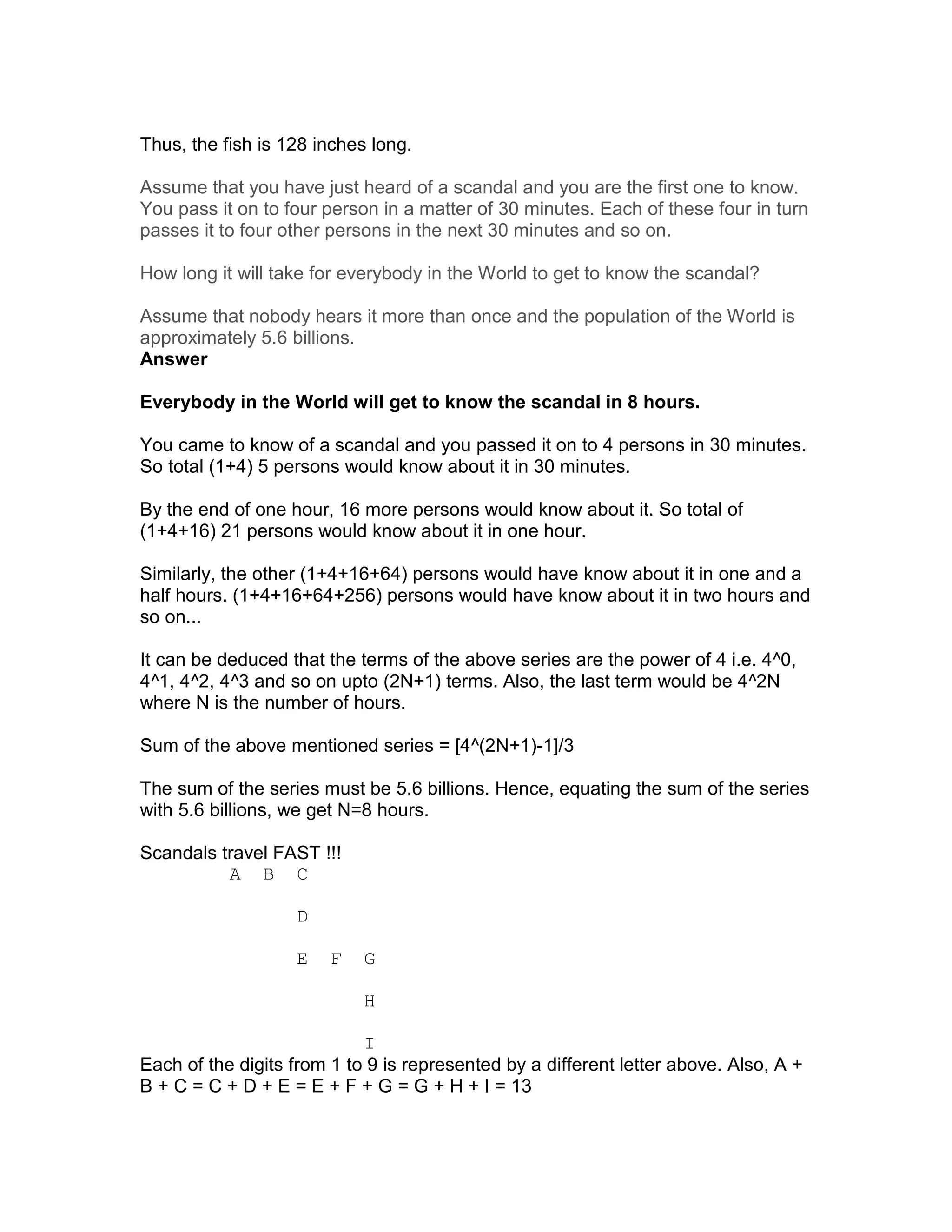 Thus, the fish is 128 inches long.

Assume that you have just heard of a scandal and you are the first one to know.
You pass it on to four person in a matter of 30 minutes. Each of these four in turn
passes it to four other persons in the next 30 minutes and so on.

How long it will take for everybody in the World to get to know the scandal?

Assume that nobody hears it more than once and the population of the World is
approximately 5.6 billions.
Answer

Everybody in the World will get to know the scandal in 8 hours.

You came to know of a scandal and you passed it on to 4 persons in 30 minutes.
So total (1+4) 5 persons would know about it in 30 minutes.

By the end of one hour, 16 more persons would know about it. So total of
(1+4+16) 21 persons would know about it in one hour.

Similarly, the other (1+4+16+64) persons would have know about it in one and a
half hours. (1+4+16+64+256) persons would have know about it in two hours and
so on...

It can be deduced that the terms of the above series are the power of 4 i.e. 4^0,
4^1, 4^2, 4^3 and so on upto (2N+1) terms. Also, the last term would be 4^2N
where N is the number of hours.

Sum of the above mentioned series = [4^(2N+1)-1]/3

The sum of the series must be 5.6 billions. Hence, equating the sum of the series
with 5.6 billions, we get N=8 hours.

Scandals travel FAST !!!
          A B C

                   D

                   E    F   G

                            H

                            I
Each of the digits from 1 to 9 is represented by a different letter above. Also, A +
B + C = C + D + E = E + F + G = G + H + I = 13
 