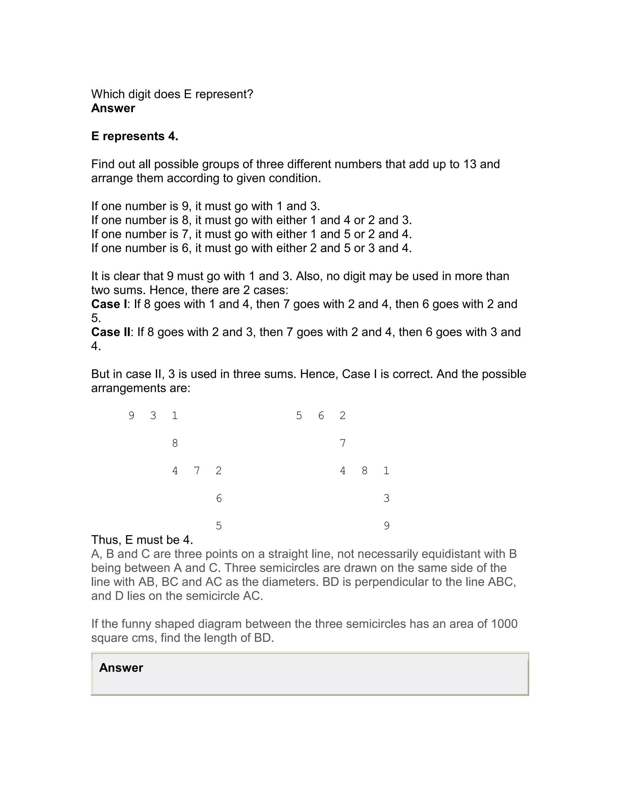 Which digit does E represent?
Answer

E represents 4.

Find out all possible groups of three different numbers that add up to 13 and
arrange them according to given condition.

If one number is 9, it must go with 1 and 3.
If one number is 8, it must go with either 1 and 4 or 2 and 3.
If one number is 7, it must go with either 1 and 5 or 2 and 4.
If one number is 6, it must go with either 2 and 5 or 3 and 4.

It is clear that 9 must go with 1 and 3. Also, no digit may be used in more than
two sums. Hence, there are 2 cases:
Case I: If 8 goes with 1 and 4, then 7 goes with 2 and 4, then 6 goes with 2 and
5.
Case II: If 8 goes with 2 and 3, then 7 goes with 2 and 4, then 6 goes with 3 and
4.

But in case II, 3 is used in three sums. Hence, Case I is correct. And the possible
arrangements are:

       9   3   1                       5   6   2

               8                               7

               4   7   2                       4    8   1

                       6                                3

                       5                                9
Thus, E must be 4.
A, B and C are three points on a straight line, not necessarily equidistant with B
being between A and C. Three semicircles are drawn on the same side of the
line with AB, BC and AC as the diameters. BD is perpendicular to the line ABC,
and D lies on the semicircle AC.

If the funny shaped diagram between the three semicircles has an area of 1000
square cms, find the length of BD.

 Answer
 