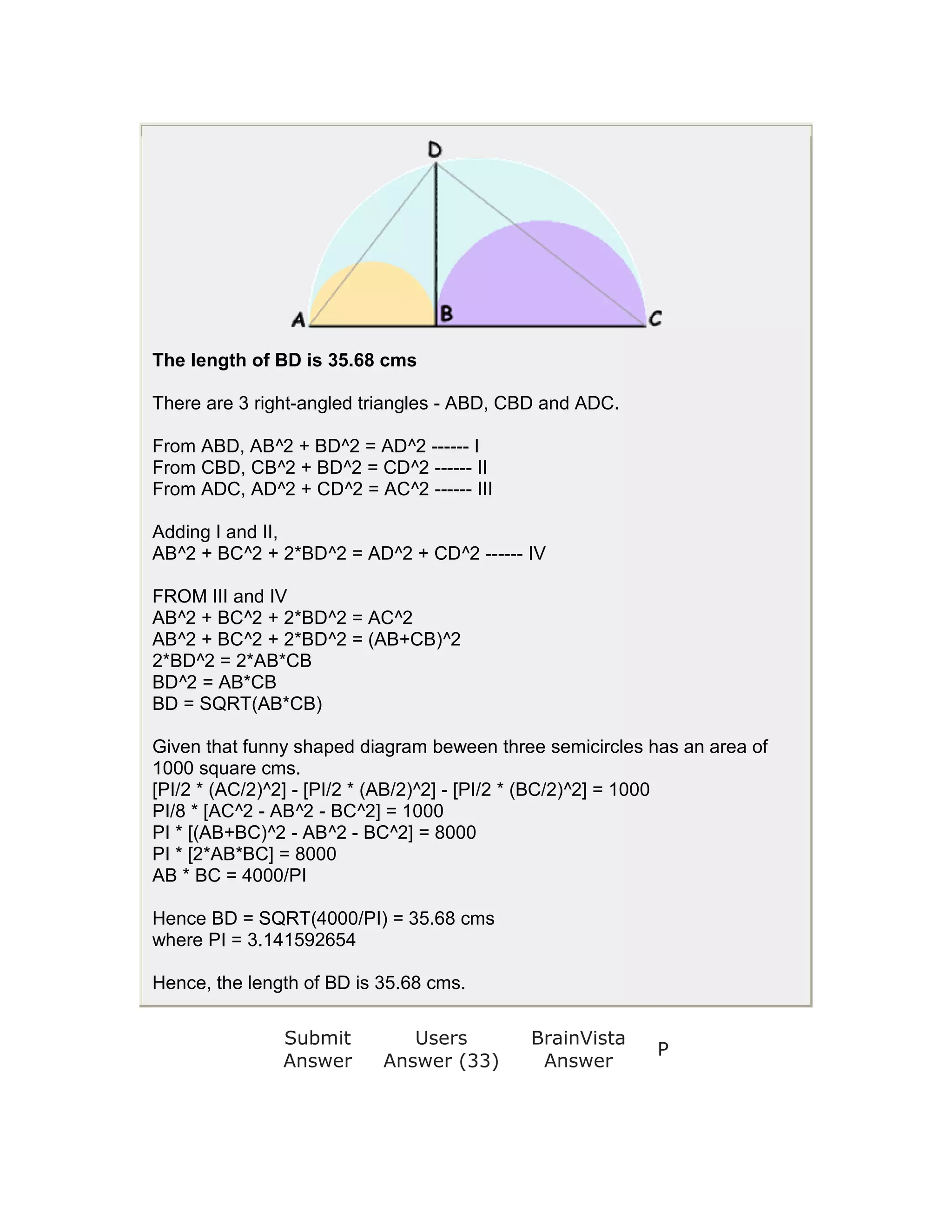 The length of BD is 35.68 cms

There are 3 right-angled triangles - ABD, CBD and ADC.

From ABD, AB^2 + BD^2 = AD^2 ------ I
From CBD, CB^2 + BD^2 = CD^2 ------ II
From ADC, AD^2 + CD^2 = AC^2 ------ III

Adding I and II,
AB^2 + BC^2 + 2*BD^2 = AD^2 + CD^2 ------ IV

FROM III and IV
AB^2 + BC^2 + 2*BD^2 = AC^2
AB^2 + BC^2 + 2*BD^2 = (AB+CB)^2
2*BD^2 = 2*AB*CB
BD^2 = AB*CB
BD = SQRT(AB*CB)

Given that funny shaped diagram beween three semicircles has an area of
1000 square cms.
[PI/2 * (AC/2)^2] - [PI/2 * (AB/2)^2] - [PI/2 * (BC/2)^2] = 1000
PI/8 * [AC^2 - AB^2 - BC^2] = 1000
PI * [(AB+BC)^2 - AB^2 - BC^2] = 8000
PI * [2*AB*BC] = 8000
AB * BC = 4000/PI

Hence BD = SQRT(4000/PI) = 35.68 cms
where PI = 3.141592654

Hence, the length of BD is 35.68 cms.

               Submit         Users        BrainVista
                                                          P
               Answer      Answer (33)      Answer
 