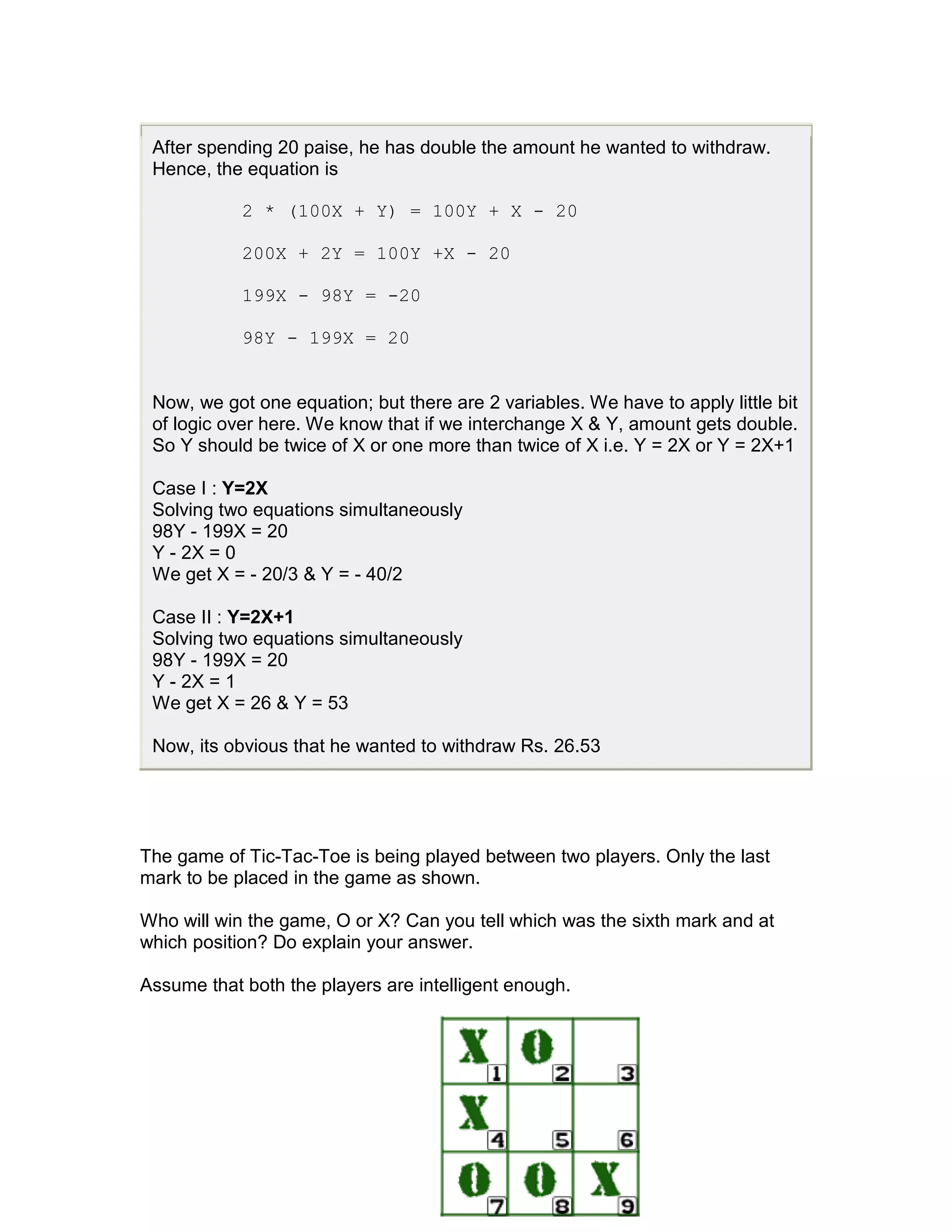 After spending 20 paise, he has double the amount he wanted to withdraw.
 Hence, the equation is

            2 * (100X + Y) = 100Y + X - 20

            200X + 2Y = 100Y +X - 20

            199X - 98Y = -20

            98Y - 199X = 20


 Now, we got one equation; but there are 2 variables. We have to apply little bit
 of logic over here. We know that if we interchange X & Y, amount gets double.
 So Y should be twice of X or one more than twice of X i.e. Y = 2X or Y = 2X+1

 Case I : Y=2X
 Solving two equations simultaneously
 98Y - 199X = 20
 Y - 2X = 0
 We get X = - 20/3 & Y = - 40/2

 Case II : Y=2X+1
 Solving two equations simultaneously
 98Y - 199X = 20
 Y - 2X = 1
 We get X = 26 & Y = 53

 Now, its obvious that he wanted to withdraw Rs. 26.53




The game of Tic-Tac-Toe is being played between two players. Only the last
mark to be placed in the game as shown.

Who will win the game, O or X? Can you tell which was the sixth mark and at
which position? Do explain your answer.

Assume that both the players are intelligent enough.
 