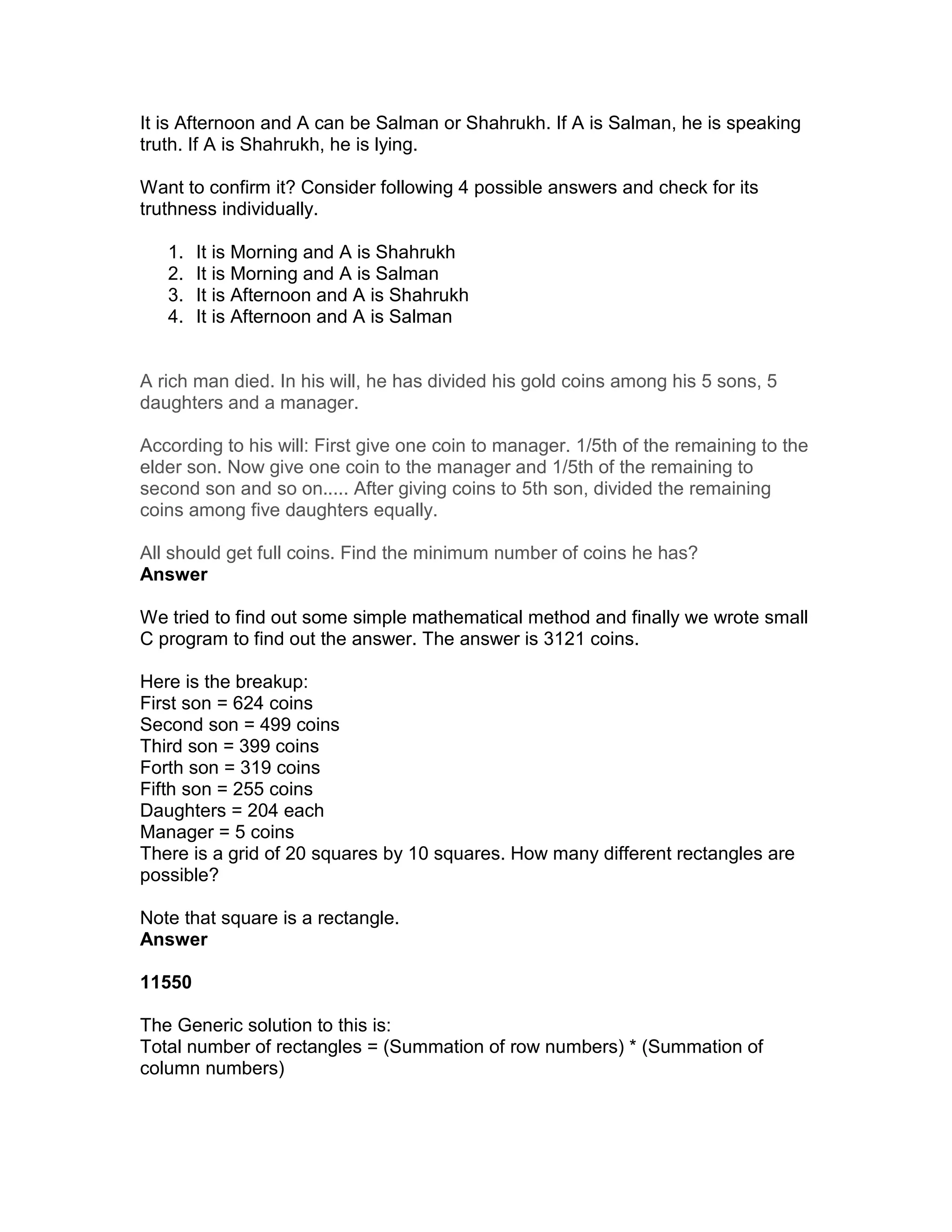 It is Afternoon and A can be Salman or Shahrukh. If A is Salman, he is speaking
truth. If A is Shahrukh, he is lying.

Want to confirm it? Consider following 4 possible answers and check for its
truthness individually.

   1.   It is Morning and A is Shahrukh
   2.   It is Morning and A is Salman
   3.   It is Afternoon and A is Shahrukh
   4.   It is Afternoon and A is Salman


A rich man died. In his will, he has divided his gold coins among his 5 sons, 5
daughters and a manager.

According to his will: First give one coin to manager. 1/5th of the remaining to the
elder son. Now give one coin to the manager and 1/5th of the remaining to
second son and so on..... After giving coins to 5th son, divided the remaining
coins among five daughters equally.

All should get full coins. Find the minimum number of coins he has?
Answer

We tried to find out some simple mathematical method and finally we wrote small
C program to find out the answer. The answer is 3121 coins.

Here is the breakup:
First son = 624 coins
Second son = 499 coins
Third son = 399 coins
Forth son = 319 coins
Fifth son = 255 coins
Daughters = 204 each
Manager = 5 coins
There is a grid of 20 squares by 10 squares. How many different rectangles are
possible?

Note that square is a rectangle.
Answer

11550

The Generic solution to this is:
Total number of rectangles = (Summation of row numbers) * (Summation of
column numbers)
 