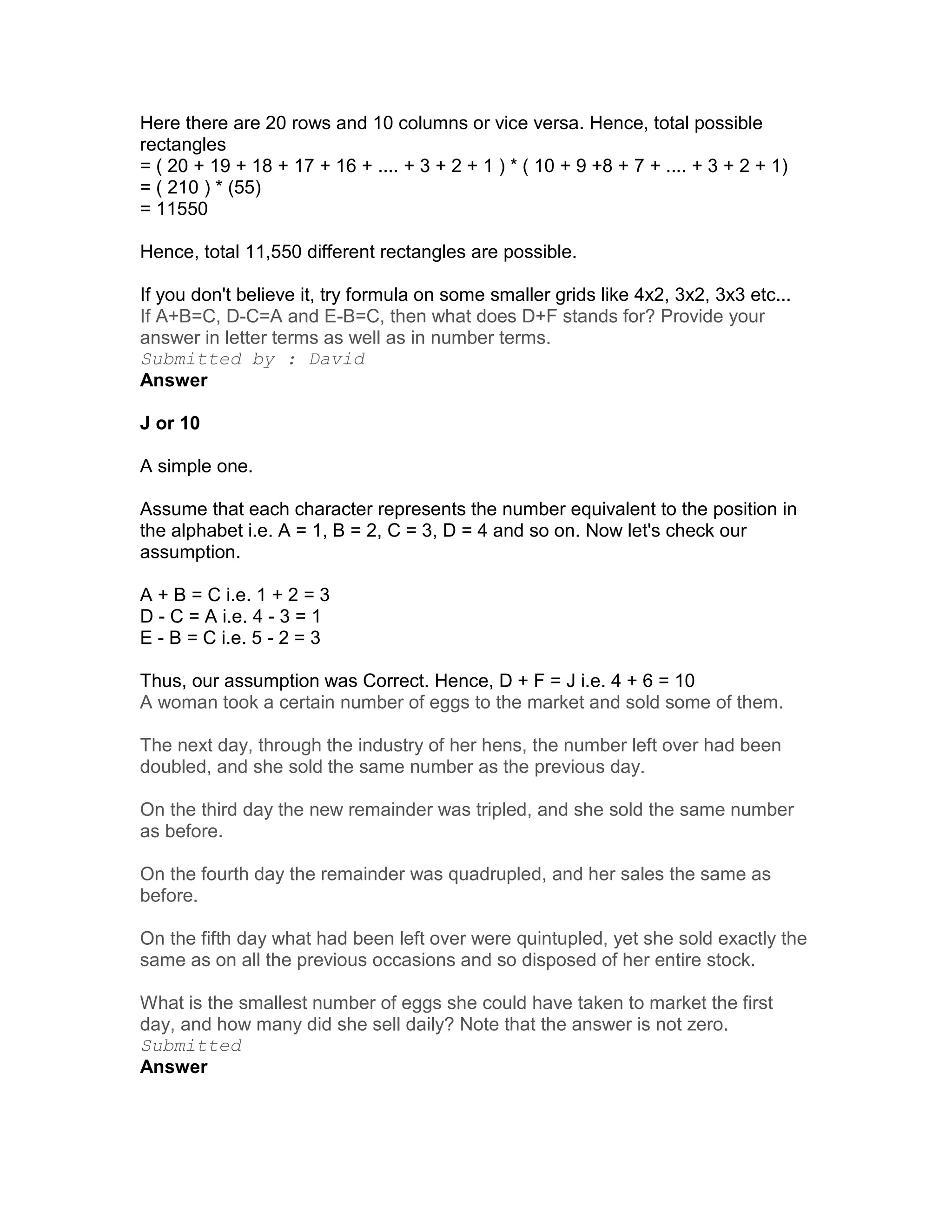 Here there are 20 rows and 10 columns or vice versa. Hence, total possible
rectangles
= ( 20 + 19 + 18 + 17 + 16 + .... + 3 + 2 + 1 ) * ( 10 + 9 +8 + 7 + .... + 3 + 2 + 1)
= ( 210 ) * (55)
= 11550

Hence, total 11,550 different rectangles are possible.

If you don't believe it, try formula on some smaller grids like 4x2, 3x2, 3x3 etc...
If A+B=C, D-C=A and E-B=C, then what does D+F stands for? Provide your
answer in letter terms as well as in number terms.
Submitted by : David
Answer

J or 10

A simple one.

Assume that each character represents the number equivalent to the position in
the alphabet i.e. A = 1, B = 2, C = 3, D = 4 and so on. Now let's check our
assumption.

A + B = C i.e. 1 + 2 = 3
D - C = A i.e. 4 - 3 = 1
E - B = C i.e. 5 - 2 = 3

Thus, our assumption was Correct. Hence, D + F = J i.e. 4 + 6 = 10
A woman took a certain number of eggs to the market and sold some of them.

The next day, through the industry of her hens, the number left over had been
doubled, and she sold the same number as the previous day.

On the third day the new remainder was tripled, and she sold the same number
as before.

On the fourth day the remainder was quadrupled, and her sales the same as
before.

On the fifth day what had been left over were quintupled, yet she sold exactly the
same as on all the previous occasions and so disposed of her entire stock.

What is the smallest number of eggs she could have taken to market the first
day, and how many did she sell daily? Note that the answer is not zero.
Submitted
Answer
 