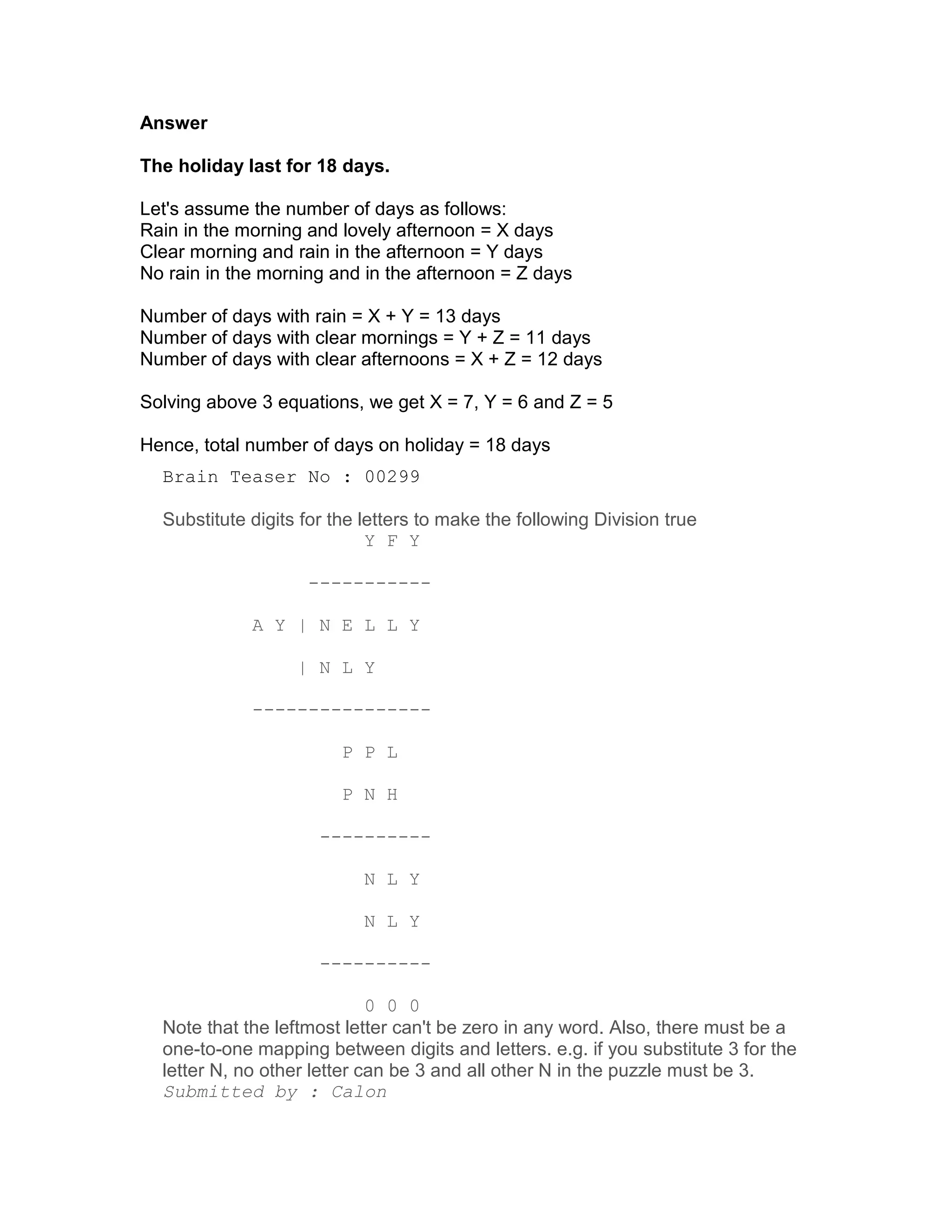 Answer

The holiday last for 18 days.

Let's assume the number of days as follows:
Rain in the morning and lovely afternoon = X days
Clear morning and rain in the afternoon = Y days
No rain in the morning and in the afternoon = Z days

Number of days with rain = X + Y = 13 days
Number of days with clear mornings = Y + Z = 11 days
Number of days with clear afternoons = X + Z = 12 days

Solving above 3 equations, we get X = 7, Y = 6 and Z = 5

Hence, total number of days on holiday = 18 days
  Brain Teaser No : 00299

  Substitute digits for the letters to make the following Division true
                             Y F Y

                    -----------

             A Y | N E L L Y

                   | N L Y

             ----------------

                         P P L

                         P N H

                      ----------

                            N L Y

                            N L Y

                      ----------

                             0 0 0
  Note that the leftmost letter can't be zero in any word. Also, there must be a
  one-to-one mapping between digits and letters. e.g. if you substitute 3 for the
  letter N, no other letter can be 3 and all other N in the puzzle must be 3.
  Submitted by : Calon
 