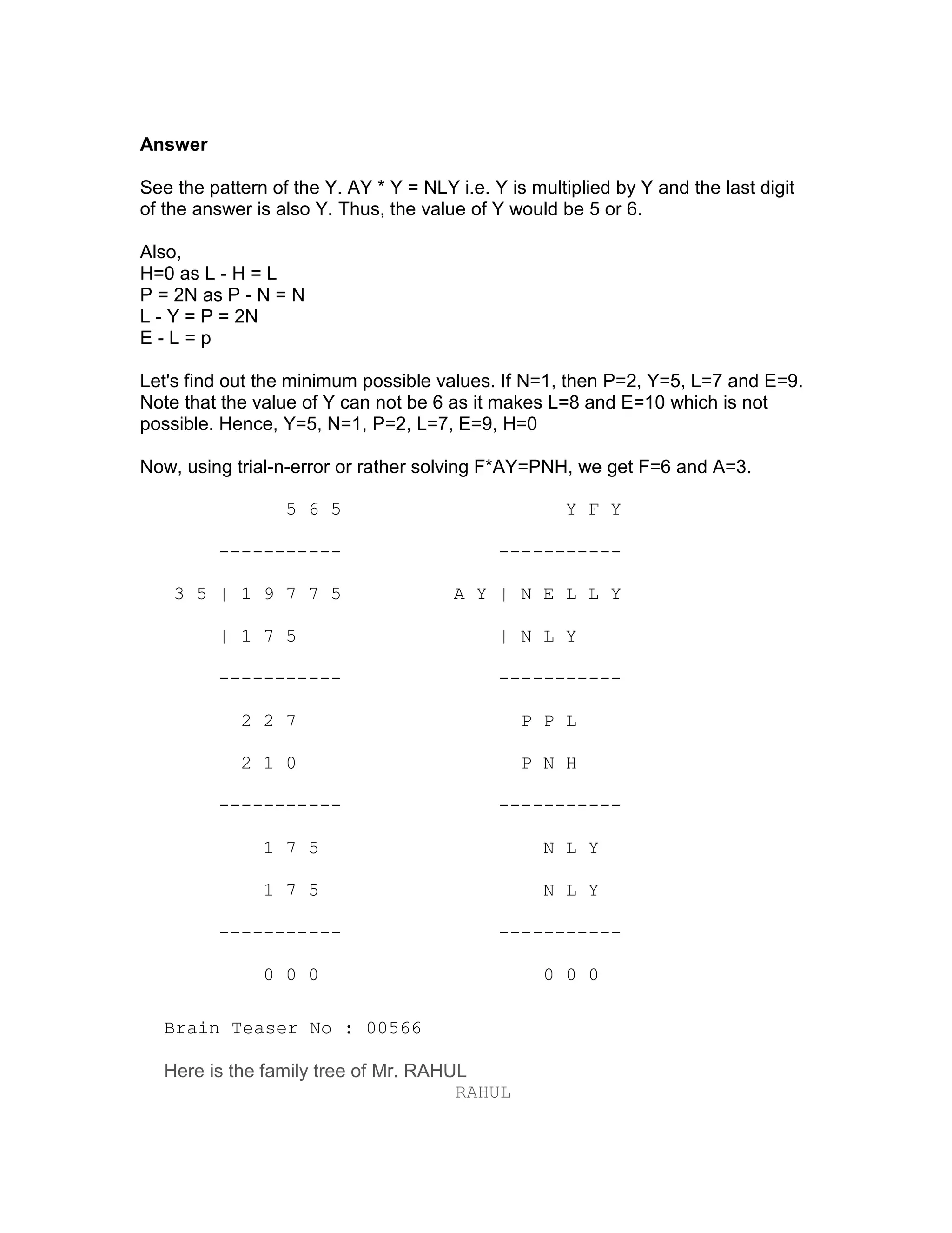 Answer

See the pattern of the Y. AY * Y = NLY i.e. Y is multiplied by Y and the last digit
of the answer is also Y. Thus, the value of Y would be 5 or 6.

Also,
H=0 as L - H = L
P = 2N as P - N = N
L - Y = P = 2N
E-L=p

Let's find out the minimum possible values. If N=1, then P=2, Y=5, L=7 and E=9.
Note that the value of Y can not be 6 as it makes L=8 and E=10 which is not
possible. Hence, Y=5, N=1, P=2, L=7, E=9, H=0

Now, using trial-n-error or rather solving F*AY=PNH, we get F=6 and A=3.

                  5 6 5                              Y F Y

         -----------                         -----------

    3 5 | 1 9 7 7 5                    A Y | N E L L Y

         | 1 7 5                             | N L Y

         -----------                         -----------

            2 2 7                               P P L

            2 1 0                               P N H

         -----------                         -----------

               1 7 5                               N L Y

               1 7 5                               N L Y

         -----------                         -----------

               0 0 0                               0 0 0

   Brain Teaser No : 00566

   Here is the family tree of Mr. RAHUL
                                      RAHUL
 