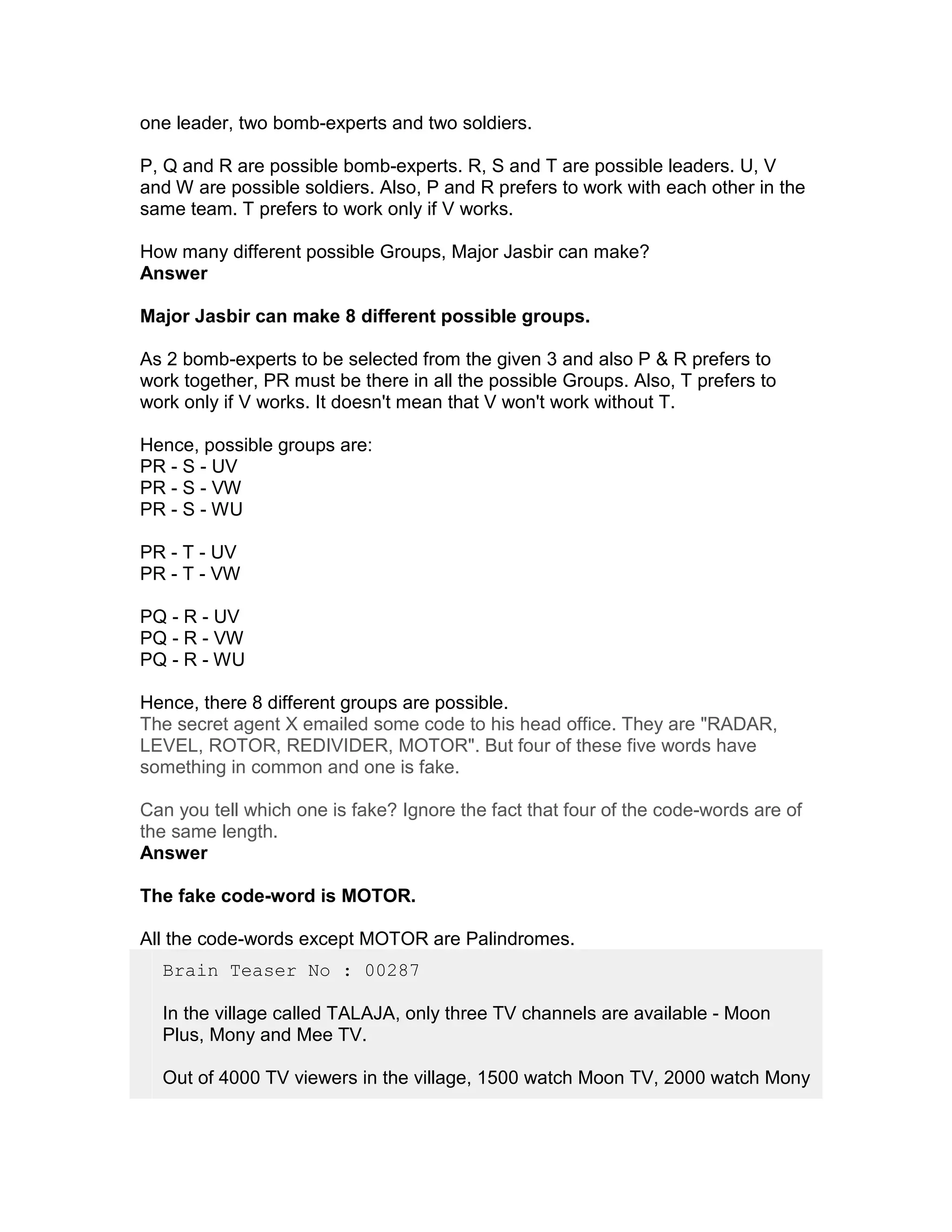 one leader, two bomb-experts and two soldiers.

P, Q and R are possible bomb-experts. R, S and T are possible leaders. U, V
and W are possible soldiers. Also, P and R prefers to work with each other in the
same team. T prefers to work only if V works.

How many different possible Groups, Major Jasbir can make?
Answer

Major Jasbir can make 8 different possible groups.

As 2 bomb-experts to be selected from the given 3 and also P & R prefers to
work together, PR must be there in all the possible Groups. Also, T prefers to
work only if V works. It doesn't mean that V won't work without T.

Hence, possible groups are:
PR - S - UV
PR - S - VW
PR - S - WU

PR - T - UV
PR - T - VW

PQ - R - UV
PQ - R - VW
PQ - R - WU

Hence, there 8 different groups are possible.
The secret agent X emailed some code to his head office. They are "RADAR,
LEVEL, ROTOR, REDIVIDER, MOTOR". But four of these five words have
something in common and one is fake.

Can you tell which one is fake? Ignore the fact that four of the code-words are of
the same length.
Answer

The fake code-word is MOTOR.

All the code-words except MOTOR are Palindromes.
  Brain Teaser No : 00287

  In the village called TALAJA, only three TV channels are available - Moon
  Plus, Mony and Mee TV.

  Out of 4000 TV viewers in the village, 1500 watch Moon TV, 2000 watch Mony
 