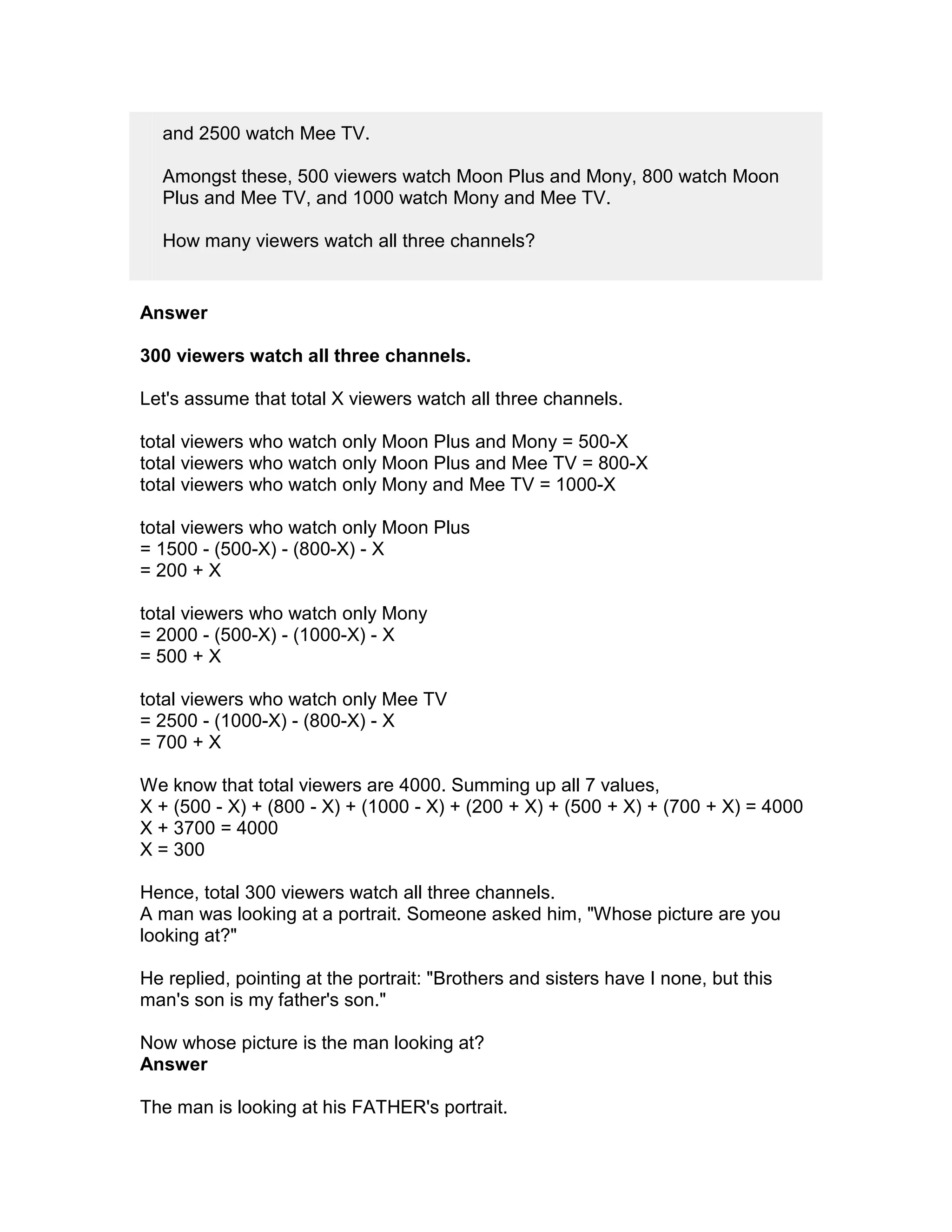and 2500 watch Mee TV.

  Amongst these, 500 viewers watch Moon Plus and Mony, 800 watch Moon
  Plus and Mee TV, and 1000 watch Mony and Mee TV.

  How many viewers watch all three channels?


Answer

300 viewers watch all three channels.

Let's assume that total X viewers watch all three channels.

total viewers who watch only Moon Plus and Mony = 500-X
total viewers who watch only Moon Plus and Mee TV = 800-X
total viewers who watch only Mony and Mee TV = 1000-X

total viewers who watch only Moon Plus
= 1500 - (500-X) - (800-X) - X
= 200 + X

total viewers who watch only Mony
= 2000 - (500-X) - (1000-X) - X
= 500 + X

total viewers who watch only Mee TV
= 2500 - (1000-X) - (800-X) - X
= 700 + X

We know that total viewers are 4000. Summing up all 7 values,
X + (500 - X) + (800 - X) + (1000 - X) + (200 + X) + (500 + X) + (700 + X) = 4000
X + 3700 = 4000
X = 300

Hence, total 300 viewers watch all three channels.
A man was looking at a portrait. Someone asked him, "Whose picture are you
looking at?"

He replied, pointing at the portrait: "Brothers and sisters have I none, but this
man's son is my father's son."

Now whose picture is the man looking at?
Answer

The man is looking at his FATHER's portrait.
 
