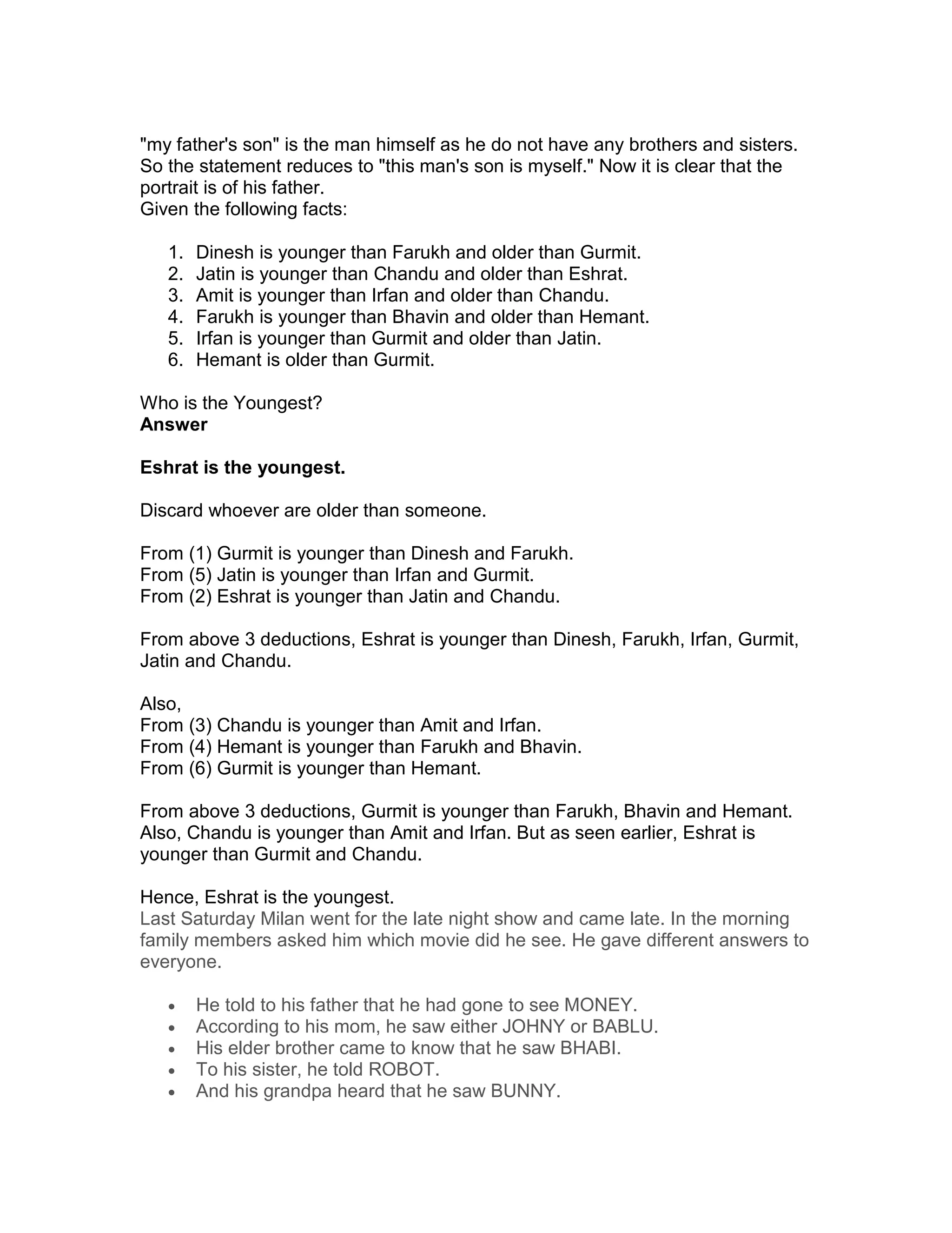 "my father's son" is the man himself as he do not have any brothers and sisters.
So the statement reduces to "this man's son is myself." Now it is clear that the
portrait is of his father.
Given the following facts:

   1.   Dinesh is younger than Farukh and older than Gurmit.
   2.   Jatin is younger than Chandu and older than Eshrat.
   3.   Amit is younger than Irfan and older than Chandu.
   4.   Farukh is younger than Bhavin and older than Hemant.
   5.   Irfan is younger than Gurmit and older than Jatin.
   6.   Hemant is older than Gurmit.

Who is the Youngest?
Answer

Eshrat is the youngest.

Discard whoever are older than someone.

From (1) Gurmit is younger than Dinesh and Farukh.
From (5) Jatin is younger than Irfan and Gurmit.
From (2) Eshrat is younger than Jatin and Chandu.

From above 3 deductions, Eshrat is younger than Dinesh, Farukh, Irfan, Gurmit,
Jatin and Chandu.

Also,
From (3) Chandu is younger than Amit and Irfan.
From (4) Hemant is younger than Farukh and Bhavin.
From (6) Gurmit is younger than Hemant.

From above 3 deductions, Gurmit is younger than Farukh, Bhavin and Hemant.
Also, Chandu is younger than Amit and Irfan. But as seen earlier, Eshrat is
younger than Gurmit and Chandu.

Hence, Eshrat is the youngest.
Last Saturday Milan went for the late night show and came late. In the morning
family members asked him which movie did he see. He gave different answers to
everyone.

   •    He told to his father that he had gone to see MONEY.
   •    According to his mom, he saw either JOHNY or BABLU.
   •    His elder brother came to know that he saw BHABI.
   •    To his sister, he told ROBOT.
   •    And his grandpa heard that he saw BUNNY.
 