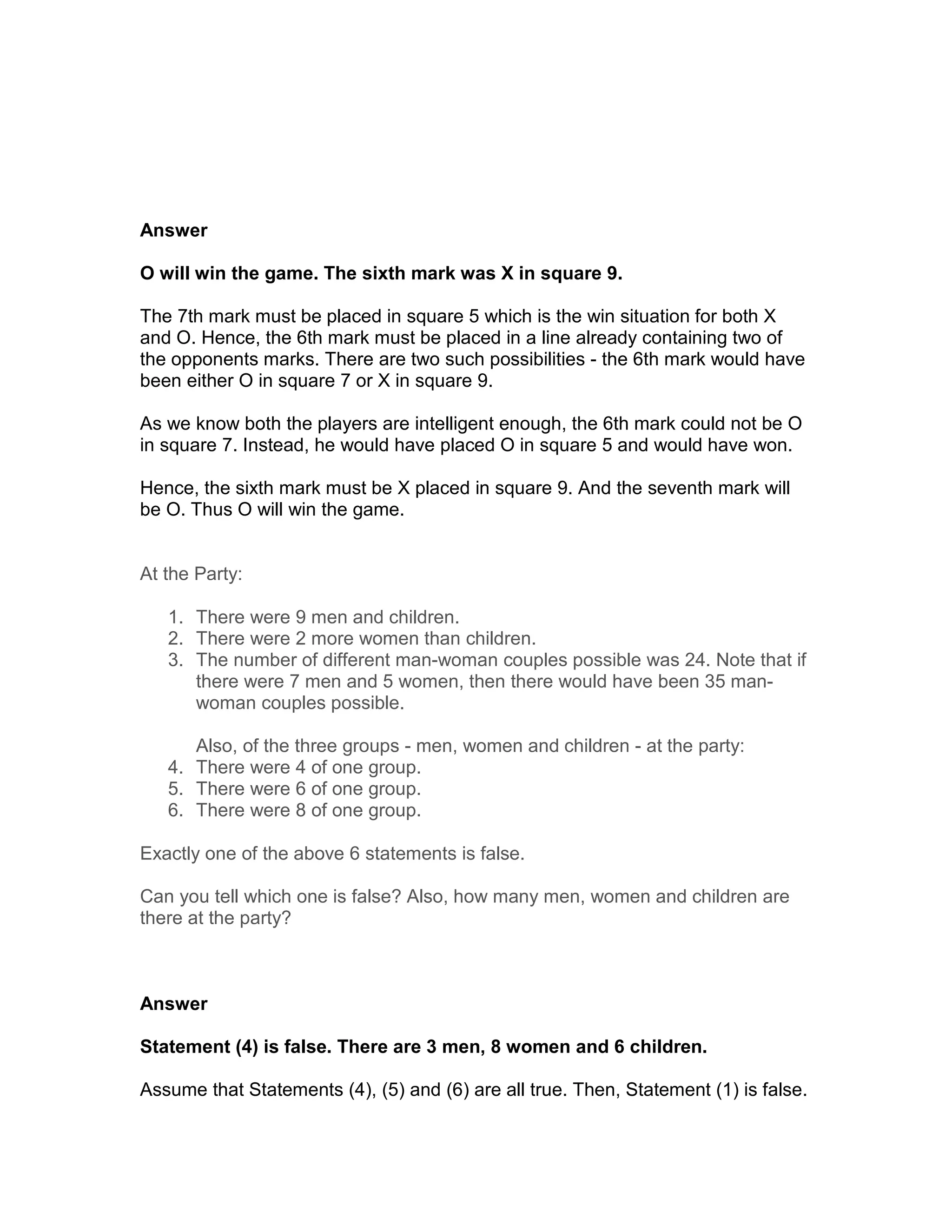 Answer

O will win the game. The sixth mark was X in square 9.

The 7th mark must be placed in square 5 which is the win situation for both X
and O. Hence, the 6th mark must be placed in a line already containing two of
the opponents marks. There are two such possibilities - the 6th mark would have
been either O in square 7 or X in square 9.

As we know both the players are intelligent enough, the 6th mark could not be O
in square 7. Instead, he would have placed O in square 5 and would have won.

Hence, the sixth mark must be X placed in square 9. And the seventh mark will
be O. Thus O will win the game.


At the Party:

   1. There were 9 men and children.
   2. There were 2 more women than children.
   3. The number of different man-woman couples possible was 24. Note that if
      there were 7 men and 5 women, then there would have been 35 man-
      woman couples possible.

      Also, of the three groups - men, women and children - at the party:
   4. There were 4 of one group.
   5. There were 6 of one group.
   6. There were 8 of one group.

Exactly one of the above 6 statements is false.

Can you tell which one is false? Also, how many men, women and children are
there at the party?



Answer

Statement (4) is false. There are 3 men, 8 women and 6 children.

Assume that Statements (4), (5) and (6) are all true. Then, Statement (1) is false.
 