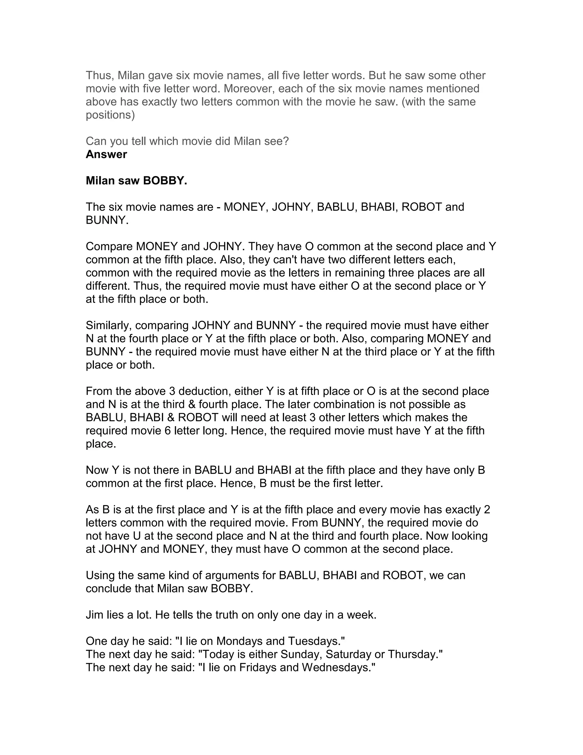 Thus, Milan gave six movie names, all five letter words. But he saw some other
movie with five letter word. Moreover, each of the six movie names mentioned
above has exactly two letters common with the movie he saw. (with the same
positions)

Can you tell which movie did Milan see?
Answer

Milan saw BOBBY.

The six movie names are - MONEY, JOHNY, BABLU, BHABI, ROBOT and
BUNNY.

Compare MONEY and JOHNY. They have O common at the second place and Y
common at the fifth place. Also, they can't have two different letters each,
common with the required movie as the letters in remaining three places are all
different. Thus, the required movie must have either O at the second place or Y
at the fifth place or both.

Similarly, comparing JOHNY and BUNNY - the required movie must have either
N at the fourth place or Y at the fifth place or both. Also, comparing MONEY and
BUNNY - the required movie must have either N at the third place or Y at the fifth
place or both.

From the above 3 deduction, either Y is at fifth place or O is at the second place
and N is at the third & fourth place. The later combination is not possible as
BABLU, BHABI & ROBOT will need at least 3 other letters which makes the
required movie 6 letter long. Hence, the required movie must have Y at the fifth
place.

Now Y is not there in BABLU and BHABI at the fifth place and they have only B
common at the first place. Hence, B must be the first letter.

As B is at the first place and Y is at the fifth place and every movie has exactly 2
letters common with the required movie. From BUNNY, the required movie do
not have U at the second place and N at the third and fourth place. Now looking
at JOHNY and MONEY, they must have O common at the second place.

Using the same kind of arguments for BABLU, BHABI and ROBOT, we can
conclude that Milan saw BOBBY.

Jim lies a lot. He tells the truth on only one day in a week.

One day he said: "I lie on Mondays and Tuesdays."
The next day he said: "Today is either Sunday, Saturday or Thursday."
The next day he said: "I lie on Fridays and Wednesdays."
 
