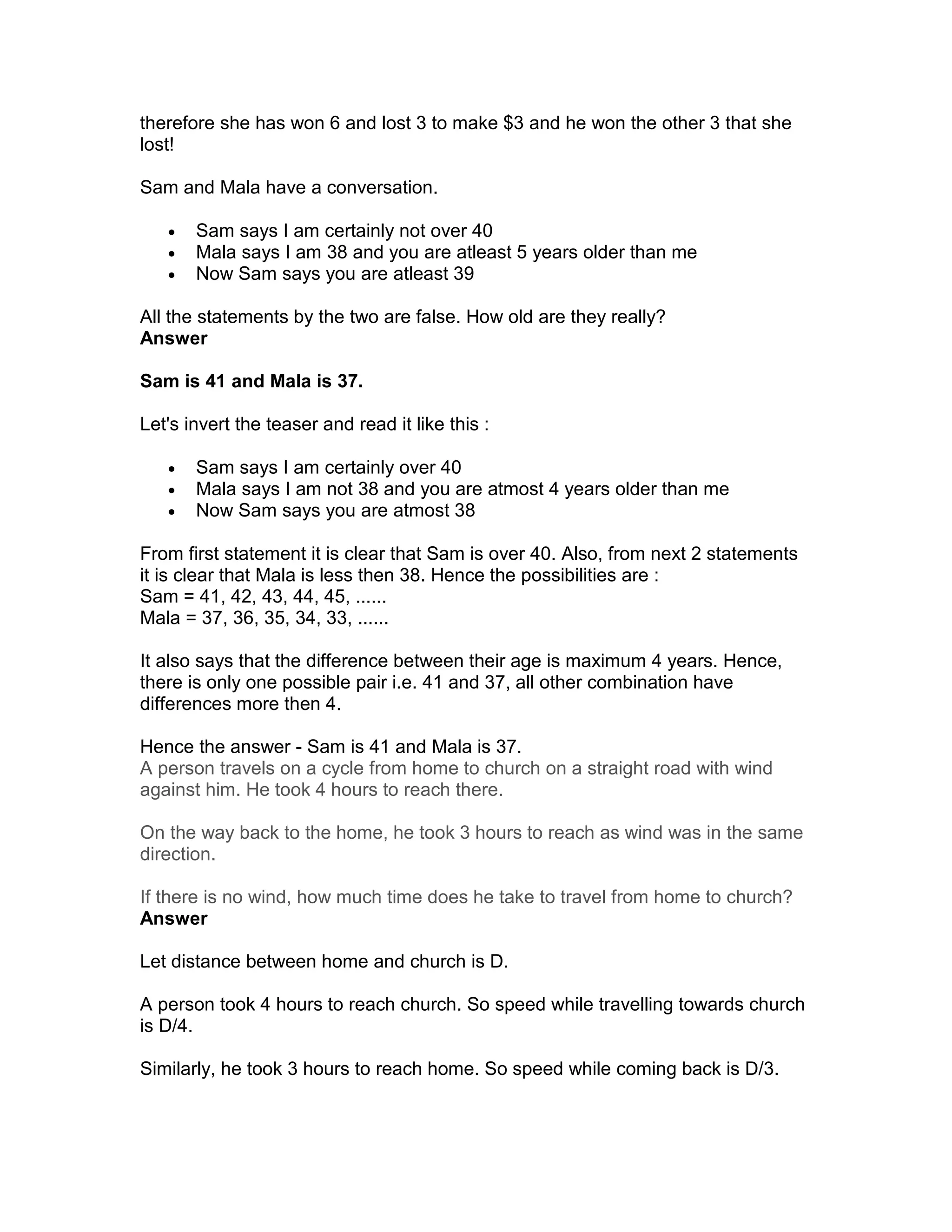 therefore she has won 6 and lost 3 to make $3 and he won the other 3 that she
lost!

Sam and Mala have a conversation.

   •   Sam says I am certainly not over 40
   •   Mala says I am 38 and you are atleast 5 years older than me
   •   Now Sam says you are atleast 39

All the statements by the two are false. How old are they really?
Answer

Sam is 41 and Mala is 37.

Let's invert the teaser and read it like this :

   •   Sam says I am certainly over 40
   •   Mala says I am not 38 and you are atmost 4 years older than me
   •   Now Sam says you are atmost 38

From first statement it is clear that Sam is over 40. Also, from next 2 statements
it is clear that Mala is less then 38. Hence the possibilities are :
Sam = 41, 42, 43, 44, 45, ......
Mala = 37, 36, 35, 34, 33, ......

It also says that the difference between their age is maximum 4 years. Hence,
there is only one possible pair i.e. 41 and 37, all other combination have
differences more then 4.

Hence the answer - Sam is 41 and Mala is 37.
A person travels on a cycle from home to church on a straight road with wind
against him. He took 4 hours to reach there.

On the way back to the home, he took 3 hours to reach as wind was in the same
direction.

If there is no wind, how much time does he take to travel from home to church?
Answer

Let distance between home and church is D.

A person took 4 hours to reach church. So speed while travelling towards church
is D/4.

Similarly, he took 3 hours to reach home. So speed while coming back is D/3.
 