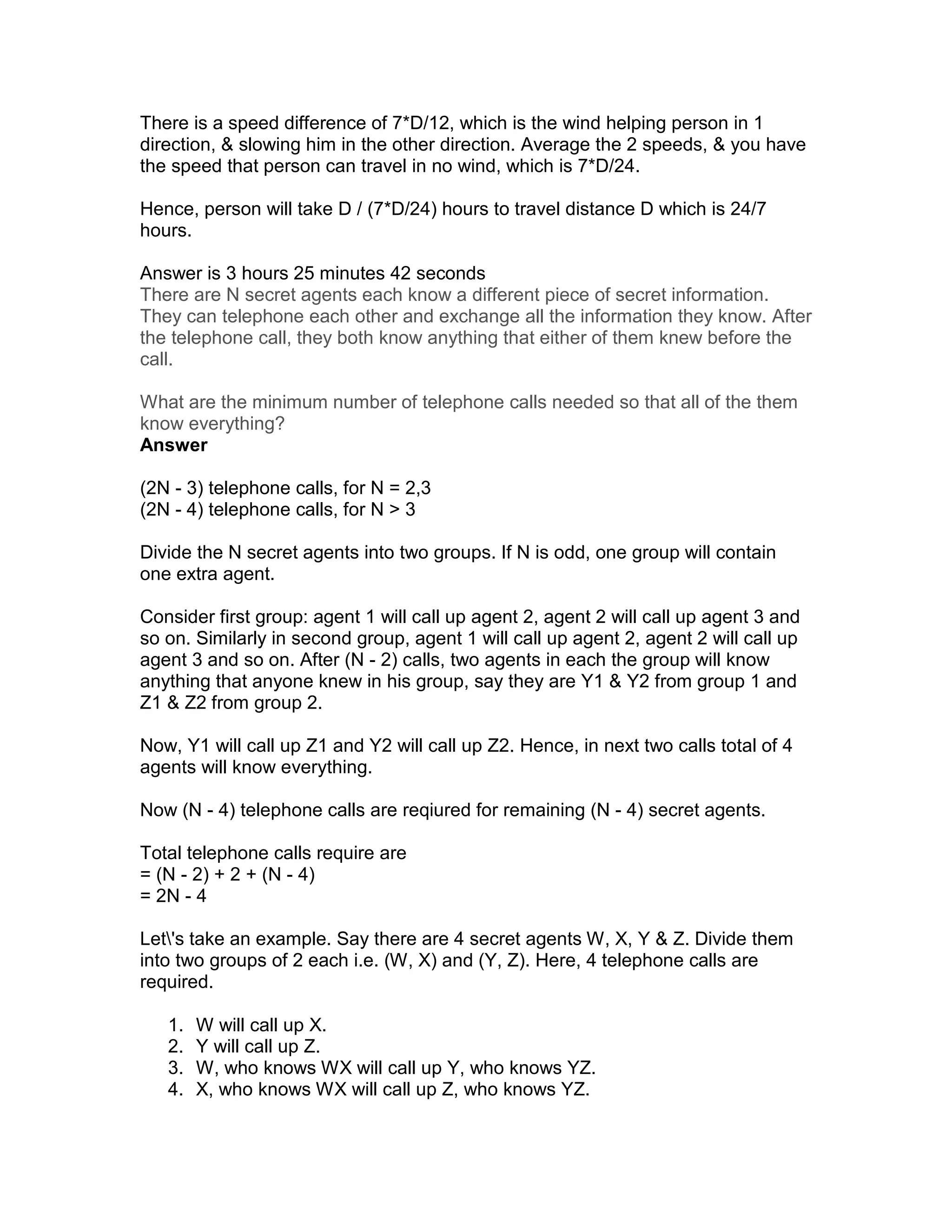 There is a speed difference of 7*D/12, which is the wind helping person in 1
direction, & slowing him in the other direction. Average the 2 speeds, & you have
the speed that person can travel in no wind, which is 7*D/24.

Hence, person will take D / (7*D/24) hours to travel distance D which is 24/7
hours.

Answer is 3 hours 25 minutes 42 seconds
There are N secret agents each know a different piece of secret information.
They can telephone each other and exchange all the information they know. After
the telephone call, they both know anything that either of them knew before the
call.

What are the minimum number of telephone calls needed so that all of the them
know everything?
Answer

(2N - 3) telephone calls, for N = 2,3
(2N - 4) telephone calls, for N > 3

Divide the N secret agents into two groups. If N is odd, one group will contain
one extra agent.

Consider first group: agent 1 will call up agent 2, agent 2 will call up agent 3 and
so on. Similarly in second group, agent 1 will call up agent 2, agent 2 will call up
agent 3 and so on. After (N - 2) calls, two agents in each the group will know
anything that anyone knew in his group, say they are Y1 & Y2 from group 1 and
Z1 & Z2 from group 2.

Now, Y1 will call up Z1 and Y2 will call up Z2. Hence, in next two calls total of 4
agents will know everything.

Now (N - 4) telephone calls are reqiured for remaining (N - 4) secret agents.

Total telephone calls require are
= (N - 2) + 2 + (N - 4)
= 2N - 4

Let's take an example. Say there are 4 secret agents W, X, Y & Z. Divide them
into two groups of 2 each i.e. (W, X) and (Y, Z). Here, 4 telephone calls are
required.

   1.   W will call up X.
   2.   Y will call up Z.
   3.   W, who knows WX will call up Y, who knows YZ.
   4.   X, who knows WX will call up Z, who knows YZ.
 