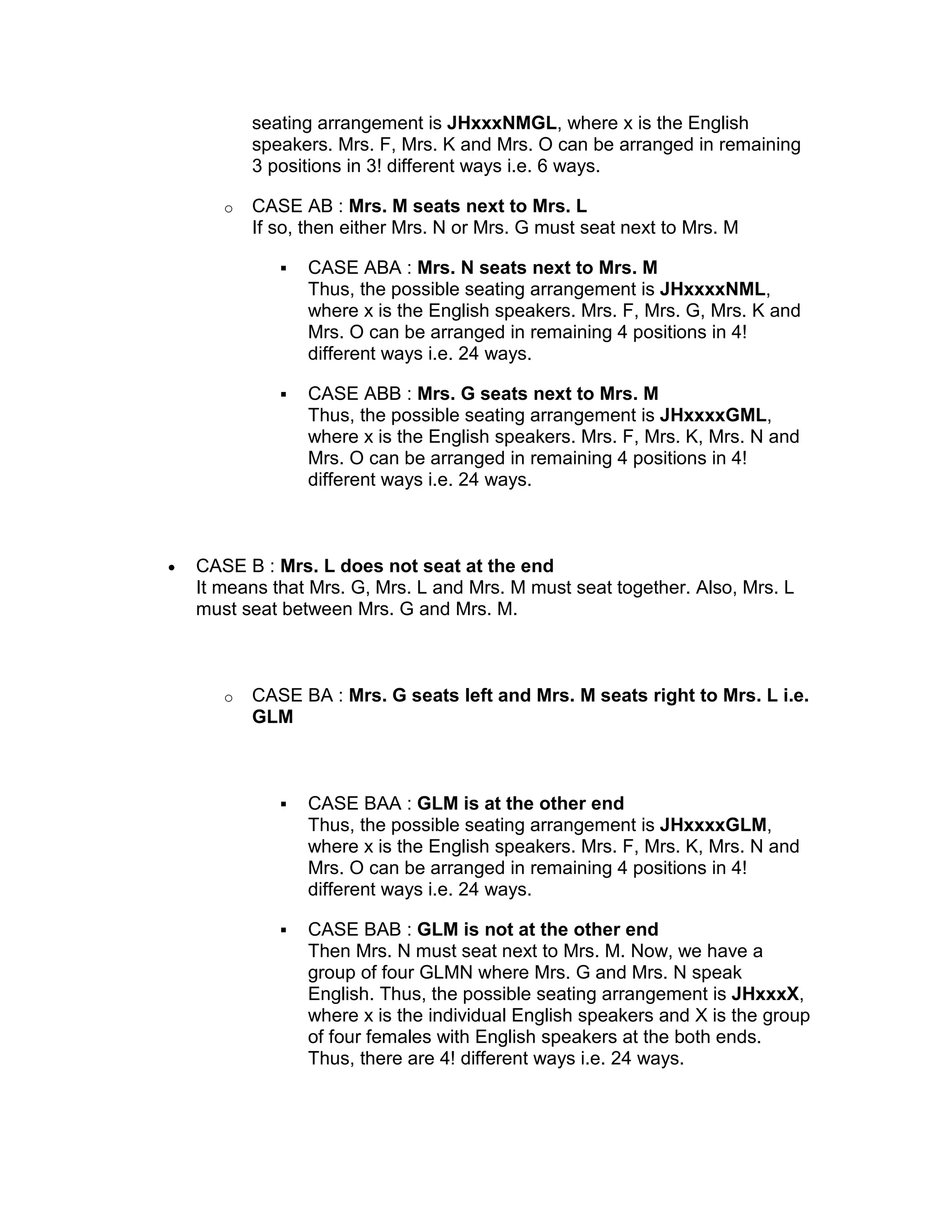 seating arrangement is JHxxxNMGL, where x is the English
           speakers. Mrs. F, Mrs. K and Mrs. O can be arranged in remaining
           3 positions in 3! different ways i.e. 6 ways.

       o   CASE AB : Mrs. M seats next to Mrs. L
           If so, then either Mrs. N or Mrs. G must seat next to Mrs. M

                 CASE ABA : Mrs. N seats next to Mrs. M
                 Thus, the possible seating arrangement is JHxxxxNML,
                 where x is the English speakers. Mrs. F, Mrs. G, Mrs. K and
                 Mrs. O can be arranged in remaining 4 positions in 4!
                 different ways i.e. 24 ways.

                 CASE ABB : Mrs. G seats next to Mrs. M
                 Thus, the possible seating arrangement is JHxxxxGML,
                 where x is the English speakers. Mrs. F, Mrs. K, Mrs. N and
                 Mrs. O can be arranged in remaining 4 positions in 4!
                 different ways i.e. 24 ways.



•   CASE B : Mrs. L does not seat at the end
    It means that Mrs. G, Mrs. L and Mrs. M must seat together. Also, Mrs. L
    must seat between Mrs. G and Mrs. M.



       o   CASE BA : Mrs. G seats left and Mrs. M seats right to Mrs. L i.e.
           GLM



                 CASE BAA : GLM is at the other end
                 Thus, the possible seating arrangement is JHxxxxGLM,
                 where x is the English speakers. Mrs. F, Mrs. K, Mrs. N and
                 Mrs. O can be arranged in remaining 4 positions in 4!
                 different ways i.e. 24 ways.

                 CASE BAB : GLM is not at the other end
                 Then Mrs. N must seat next to Mrs. M. Now, we have a
                 group of four GLMN where Mrs. G and Mrs. N speak
                 English. Thus, the possible seating arrangement is JHxxxX,
                 where x is the individual English speakers and X is the group
                 of four females with English speakers at the both ends.
                 Thus, there are 4! different ways i.e. 24 ways.
 