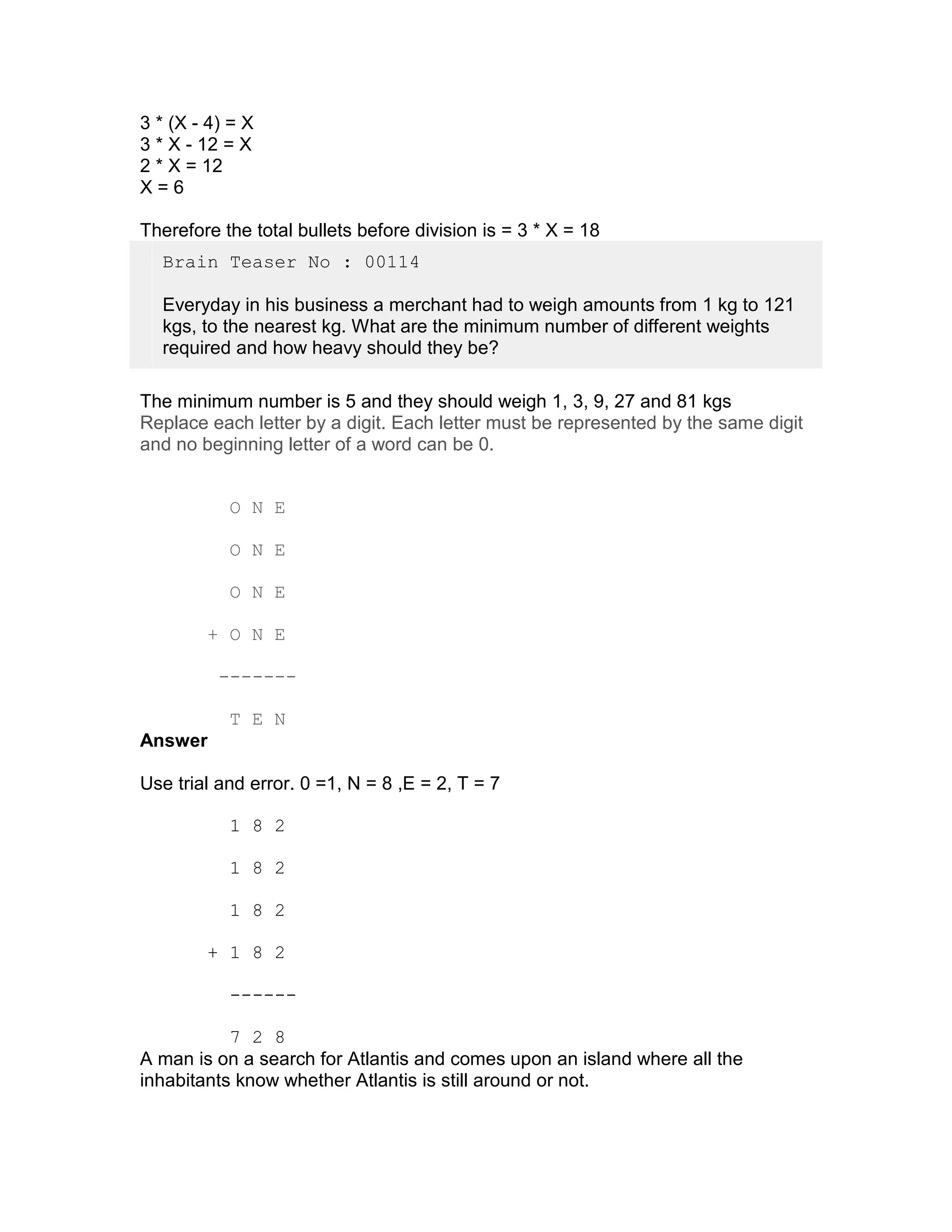 3 * (X - 4) = X
3 * X - 12 = X
2 * X = 12
X=6

Therefore the total bullets before division is = 3 * X = 18
  Brain Teaser No : 00114

  Everyday in his business a merchant had to weigh amounts from 1 kg to 121
  kgs, to the nearest kg. What are the minimum number of different weights
  required and how heavy should they be?

The minimum number is 5 and they should weigh 1, 3, 9, 27 and 81 kgs
Replace each letter by a digit. Each letter must be represented by the same digit
and no beginning letter of a word can be 0.


           O N E

           O N E

           O N E

        + O N E

          -------

           T E N
Answer

Use trial and error. 0 =1, N = 8 ,E = 2, T = 7

           1 8 2

           1 8 2

           1 8 2

        + 1 8 2

           ------

           7 2 8
A man is on a search for Atlantis and comes upon an island where all the
inhabitants know whether Atlantis is still around or not.
 