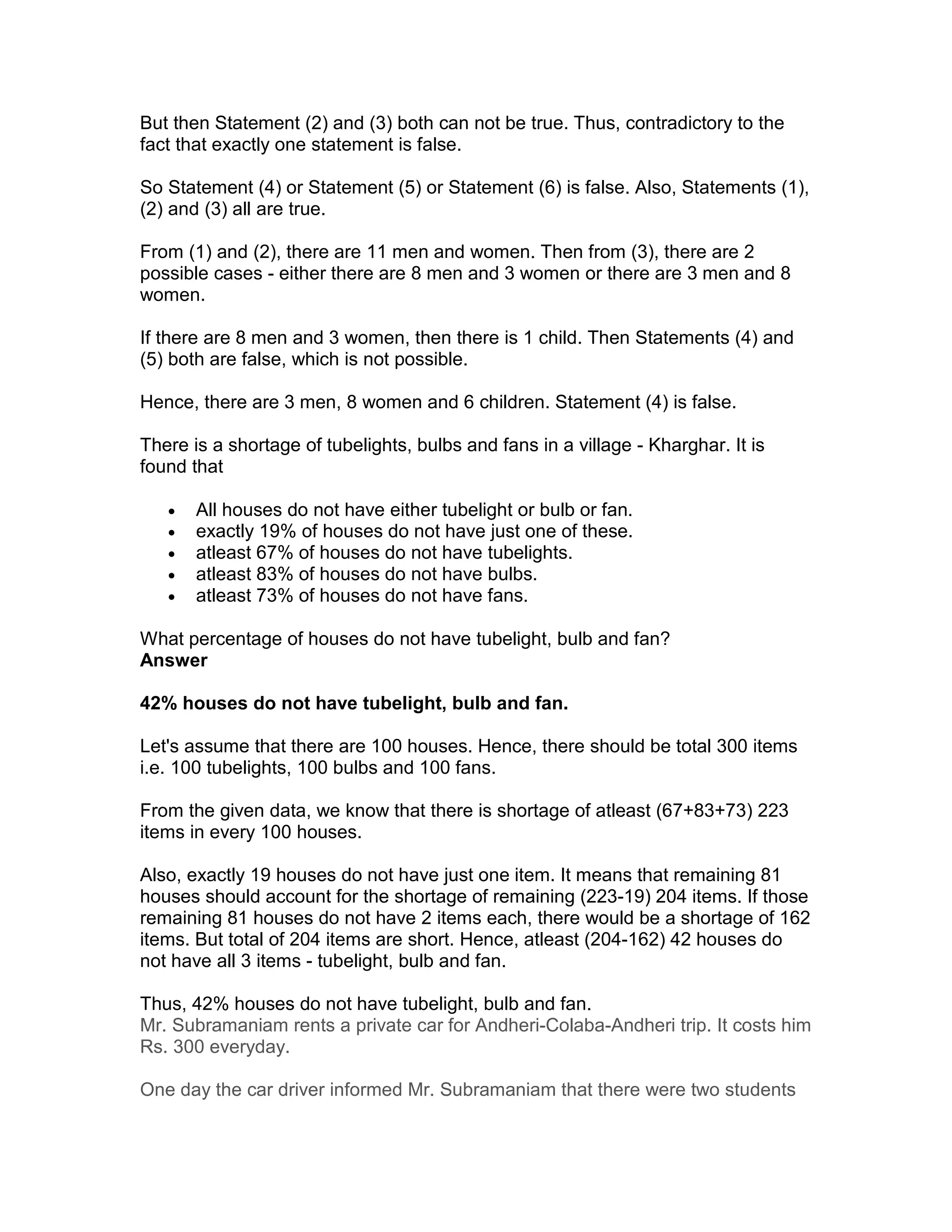 But then Statement (2) and (3) both can not be true. Thus, contradictory to the
fact that exactly one statement is false.

So Statement (4) or Statement (5) or Statement (6) is false. Also, Statements (1),
(2) and (3) all are true.

From (1) and (2), there are 11 men and women. Then from (3), there are 2
possible cases - either there are 8 men and 3 women or there are 3 men and 8
women.

If there are 8 men and 3 women, then there is 1 child. Then Statements (4) and
(5) both are false, which is not possible.

Hence, there are 3 men, 8 women and 6 children. Statement (4) is false.

There is a shortage of tubelights, bulbs and fans in a village - Kharghar. It is
found that

   •   All houses do not have either tubelight or bulb or fan.
   •   exactly 19% of houses do not have just one of these.
   •   atleast 67% of houses do not have tubelights.
   •   atleast 83% of houses do not have bulbs.
   •   atleast 73% of houses do not have fans.

What percentage of houses do not have tubelight, bulb and fan?
Answer

42% houses do not have tubelight, bulb and fan.

Let's assume that there are 100 houses. Hence, there should be total 300 items
i.e. 100 tubelights, 100 bulbs and 100 fans.

From the given data, we know that there is shortage of atleast (67+83+73) 223
items in every 100 houses.

Also, exactly 19 houses do not have just one item. It means that remaining 81
houses should account for the shortage of remaining (223-19) 204 items. If those
remaining 81 houses do not have 2 items each, there would be a shortage of 162
items. But total of 204 items are short. Hence, atleast (204-162) 42 houses do
not have all 3 items - tubelight, bulb and fan.

Thus, 42% houses do not have tubelight, bulb and fan.
Mr. Subramaniam rents a private car for Andheri-Colaba-Andheri trip. It costs him
Rs. 300 everyday.

One day the car driver informed Mr. Subramaniam that there were two students
 