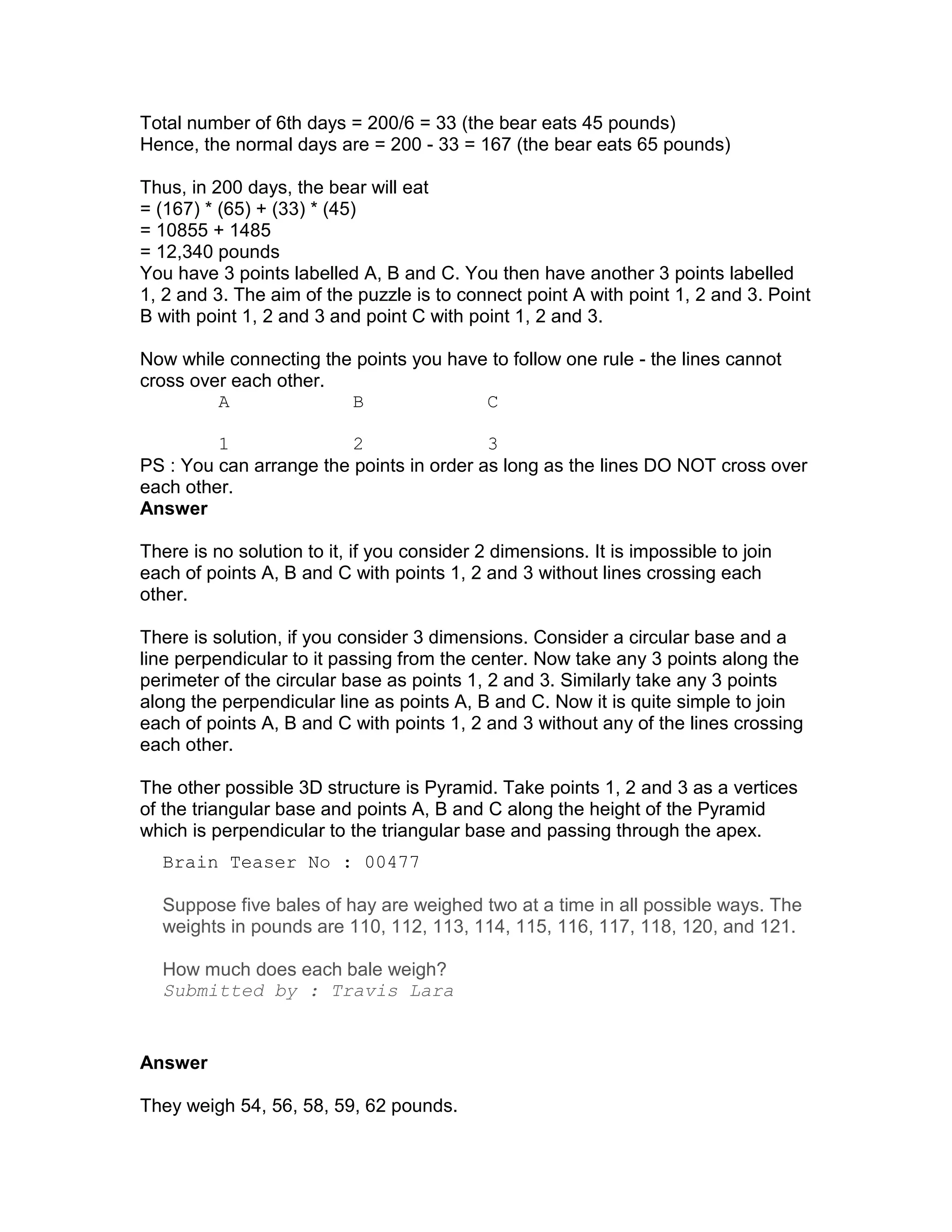 Total number of 6th days = 200/6 = 33 (the bear eats 45 pounds)
Hence, the normal days are = 200 - 33 = 167 (the bear eats 65 pounds)

Thus, in 200 days, the bear will eat
= (167) * (65) + (33) * (45)
= 10855 + 1485
= 12,340 pounds
You have 3 points labelled A, B and C. You then have another 3 points labelled
1, 2 and 3. The aim of the puzzle is to connect point A with point 1, 2 and 3. Point
B with point 1, 2 and 3 and point C with point 1, 2 and 3.

Now while connecting the points you have to follow one rule - the lines cannot
cross over each other.
         A              B               C

         1               2                3
PS : You can arrange the points in order as long as the lines DO NOT cross over
each other.
Answer

There is no solution to it, if you consider 2 dimensions. It is impossible to join
each of points A, B and C with points 1, 2 and 3 without lines crossing each
other.

There is solution, if you consider 3 dimensions. Consider a circular base and a
line perpendicular to it passing from the center. Now take any 3 points along the
perimeter of the circular base as points 1, 2 and 3. Similarly take any 3 points
along the perpendicular line as points A, B and C. Now it is quite simple to join
each of points A, B and C with points 1, 2 and 3 without any of the lines crossing
each other.

The other possible 3D structure is Pyramid. Take points 1, 2 and 3 as a vertices
of the triangular base and points A, B and C along the height of the Pyramid
which is perpendicular to the triangular base and passing through the apex.
  Brain Teaser No : 00477

  Suppose five bales of hay are weighed two at a time in all possible ways. The
  weights in pounds are 110, 112, 113, 114, 115, 116, 117, 118, 120, and 121.

  How much does each bale weigh?
  Submitted by : Travis Lara


Answer

They weigh 54, 56, 58, 59, 62 pounds.
 