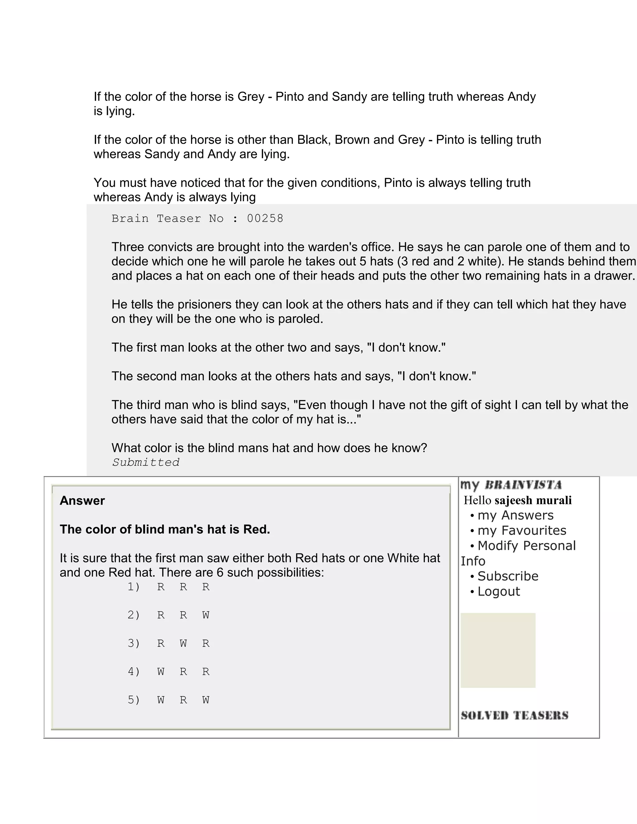 If the color of the horse is Grey - Pinto and Sandy are telling truth whereas Andy
      is lying.

      If the color of the horse is other than Black, Brown and Grey - Pinto is telling truth
      whereas Sandy and Andy are lying.

      You must have noticed that for the given conditions, Pinto is always telling truth
      whereas Andy is always lying
         Brain Teaser No : 00258

         Three convicts are brought into the warden's office. He says he can parole one of them and to
         decide which one he will parole he takes out 5 hats (3 red and 2 white). He stands behind them
         and places a hat on each one of their heads and puts the other two remaining hats in a drawer.

         He tells the prisioners they can look at the others hats and if they can tell which hat they have
         on they will be the one who is paroled.

         The first man looks at the other two and says, "I don't know."

         The second man looks at the others hats and says, "I don't know."

         The third man who is blind says, "Even though I have not the gift of sight I can tell by what the
         others have said that the color of my hat is..."

         What color is the blind mans hat and how does he know?
         Submitted


Answer                                                                       Hello sajeesh murali
                                                                              • my Answers
The color of blind man's hat is Red.                                          • my Favourites
                                                                              • Modify Personal
It is sure that the first man saw either both Red hats or one White hat     Info
and one Red hat. There are 6 such possibilities:                              • Subscribe
              1) R R R                                                        • Logout
            2)    R   R   W

            3)    R   W   R

            4)    W   R   R

            5)    W   R   W
 