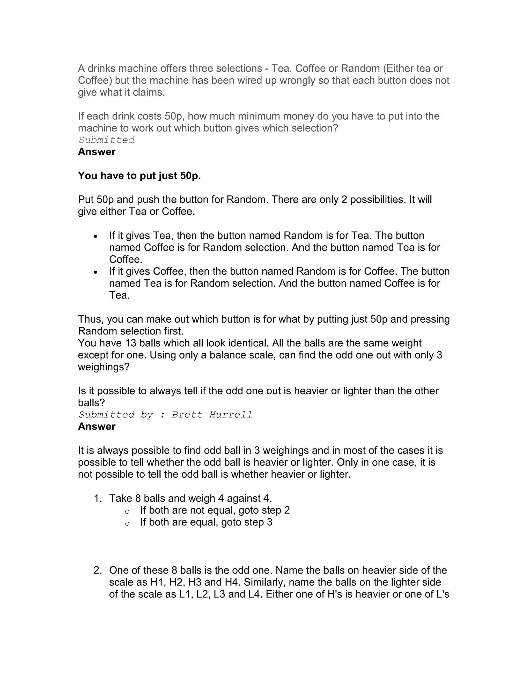 A drinks machine offers three selections - Tea, Coffee or Random (Either tea or
Coffee) but the machine has been wired up wrongly so that each button does not
give what it claims.

If each drink costs 50p, how much minimum money do you have to put into the
machine to work out which button gives which selection?
Submitted
Answer

You have to put just 50p.

Put 50p and push the button for Random. There are only 2 possibilities. It will
give either Tea or Coffee.

   •   If it gives Tea, then the button named Random is for Tea. The button
       named Coffee is for Random selection. And the button named Tea is for
       Coffee.
   •   If it gives Coffee, then the button named Random is for Coffee. The button
       named Tea is for Random selection. And the button named Coffee is for
       Tea.

Thus, you can make out which button is for what by putting just 50p and pressing
Random selection first.
You have 13 balls which all look identical. All the balls are the same weight
except for one. Using only a balance scale, can find the odd one out with only 3
weighings?

Is it possible to always tell if the odd one out is heavier or lighter than the other
balls?
Submitted by : Brett Hurrell
Answer

It is always possible to find odd ball in 3 weighings and in most of the cases it is
possible to tell whether the odd ball is heavier or lighter. Only in one case, it is
not possible to tell the odd ball is whether heavier or lighter.

   1. Take 8 balls and weigh 4 against 4.
         o If both are not equal, goto step 2
         o If both are equal, goto step 3




   2. One of these 8 balls is the odd one. Name the balls on heavier side of the
      scale as H1, H2, H3 and H4. Similarly, name the balls on the lighter side
      of the scale as L1, L2, L3 and L4. Either one of H's is heavier or one of L's
 