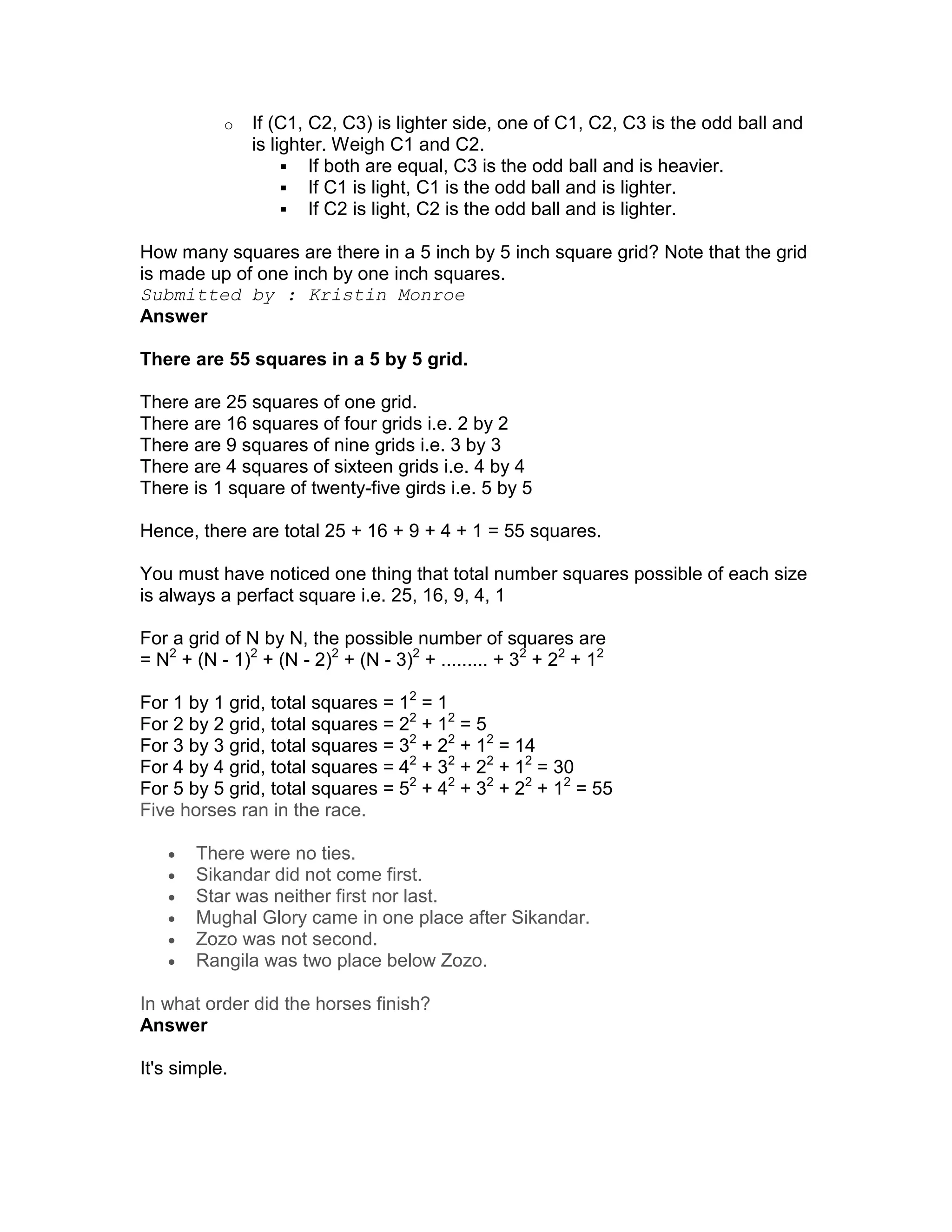 o   If (C1, C2, C3) is lighter side, one of C1, C2, C3 is the odd ball and
               is lighter. Weigh C1 and C2.
                       If both are equal, C3 is the odd ball and is heavier.
                       If C1 is light, C1 is the odd ball and is lighter.
                       If C2 is light, C2 is the odd ball and is lighter.

How many squares are there in a 5 inch by 5 inch square grid? Note that the grid
is made up of one inch by one inch squares.
Submitted by : Kristin Monroe
Answer

There are 55 squares in a 5 by 5 grid.

There are 25 squares of one grid.
There are 16 squares of four grids i.e. 2 by 2
There are 9 squares of nine grids i.e. 3 by 3
There are 4 squares of sixteen grids i.e. 4 by 4
There is 1 square of twenty-five girds i.e. 5 by 5

Hence, there are total 25 + 16 + 9 + 4 + 1 = 55 squares.

You must have noticed one thing that total number squares possible of each size
is always a perfact square i.e. 25, 16, 9, 4, 1

For a grid of N by N, the possible number of squares are
= N2 + (N - 1)2 + (N - 2)2 + (N - 3)2 + ......... + 32 + 22 + 12

For 1 by 1 grid, total squares = 12 = 1
For 2 by 2 grid, total squares = 22 + 12 = 5
For 3 by 3 grid, total squares = 32 + 22 + 12 = 14
For 4 by 4 grid, total squares = 42 + 32 + 22 + 12 = 30
For 5 by 5 grid, total squares = 52 + 42 + 32 + 22 + 12 = 55
Five horses ran in the race.

   •   There were no ties.
   •   Sikandar did not come first.
   •   Star was neither first nor last.
   •   Mughal Glory came in one place after Sikandar.
   •   Zozo was not second.
   •   Rangila was two place below Zozo.

In what order did the horses finish?
Answer

It's simple.
 