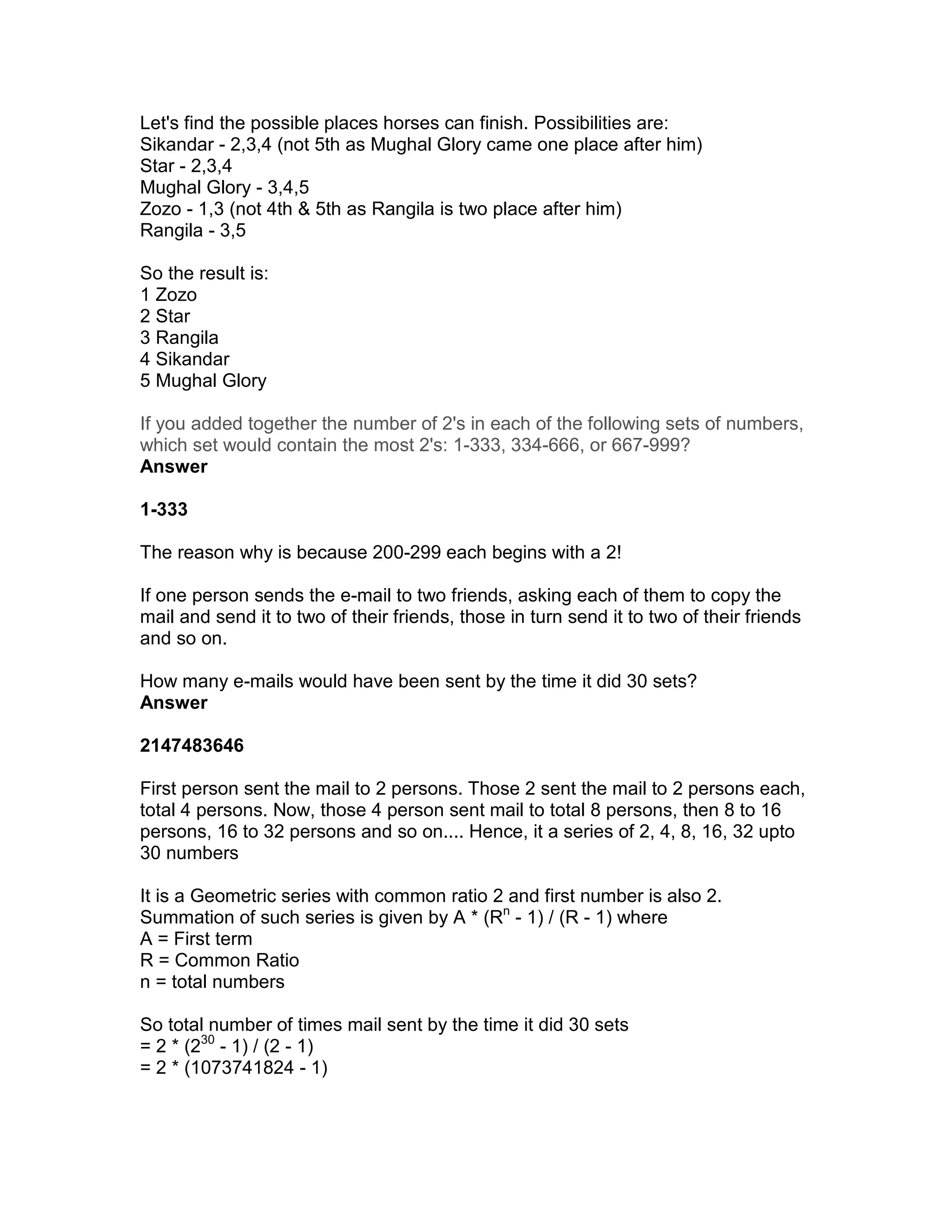 Let's find the possible places horses can finish. Possibilities are:
Sikandar - 2,3,4 (not 5th as Mughal Glory came one place after him)
Star - 2,3,4
Mughal Glory - 3,4,5
Zozo - 1,3 (not 4th & 5th as Rangila is two place after him)
Rangila - 3,5

So the result is:
1 Zozo
2 Star
3 Rangila
4 Sikandar
5 Mughal Glory

If you added together the number of 2's in each of the following sets of numbers,
which set would contain the most 2's: 1-333, 334-666, or 667-999?
Answer

1-333

The reason why is because 200-299 each begins with a 2!

If one person sends the e-mail to two friends, asking each of them to copy the
mail and send it to two of their friends, those in turn send it to two of their friends
and so on.

How many e-mails would have been sent by the time it did 30 sets?
Answer

2147483646

First person sent the mail to 2 persons. Those 2 sent the mail to 2 persons each,
total 4 persons. Now, those 4 person sent mail to total 8 persons, then 8 to 16
persons, 16 to 32 persons and so on.... Hence, it a series of 2, 4, 8, 16, 32 upto
30 numbers

It is a Geometric series with common ratio 2 and first number is also 2.
Summation of such series is given by A * (Rn - 1) / (R - 1) where
A = First term
R = Common Ratio
n = total numbers

So total number of times mail sent by the time it did 30 sets
= 2 * (230 - 1) / (2 - 1)
= 2 * (1073741824 - 1)
 