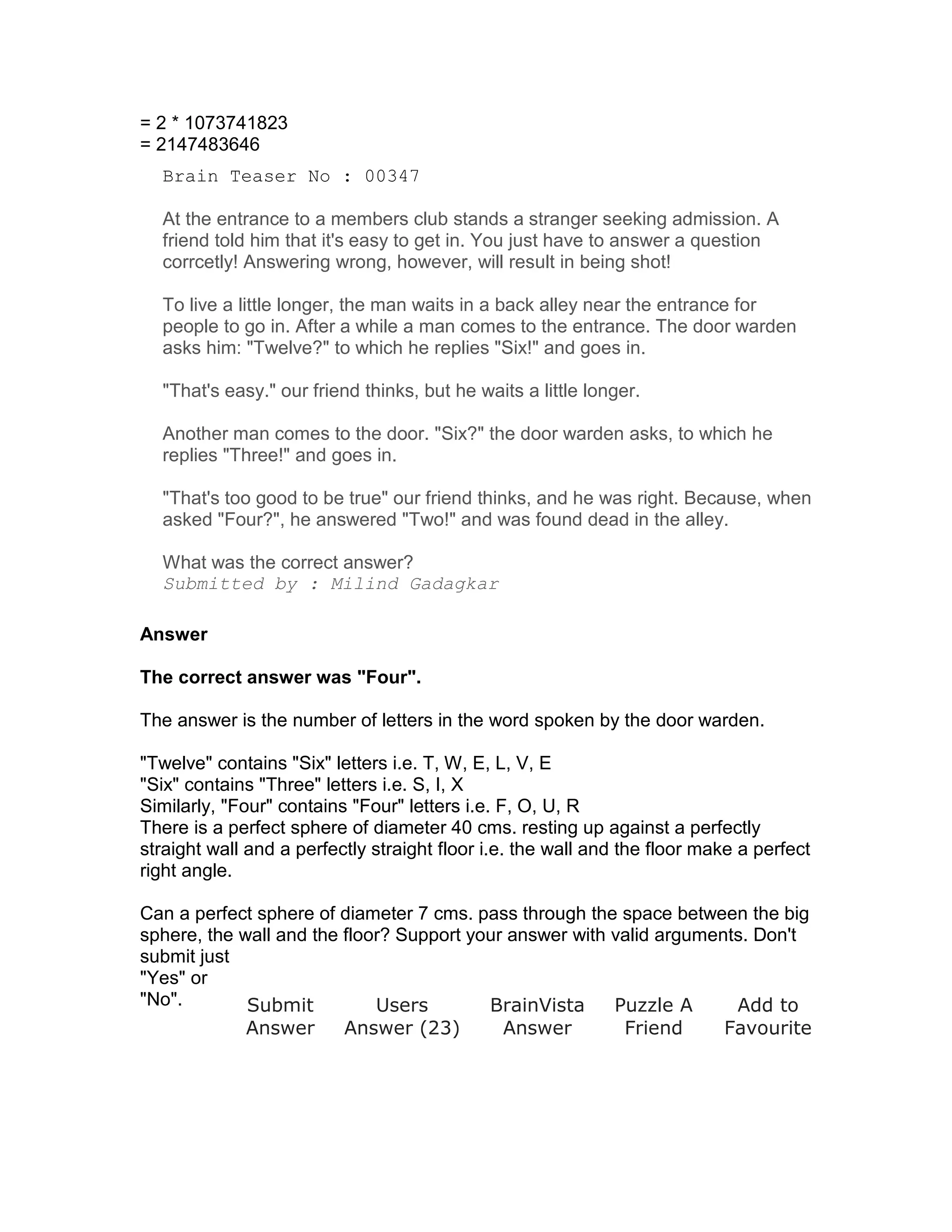 = 2 * 1073741823
= 2147483646
  Brain Teaser No : 00347

  At the entrance to a members club stands a stranger seeking admission. A
  friend told him that it's easy to get in. You just have to answer a question
  corrcetly! Answering wrong, however, will result in being shot!

  To live a little longer, the man waits in a back alley near the entrance for
  people to go in. After a while a man comes to the entrance. The door warden
  asks him: "Twelve?" to which he replies "Six!" and goes in.

  "That's easy." our friend thinks, but he waits a little longer.

  Another man comes to the door. "Six?" the door warden asks, to which he
  replies "Three!" and goes in.

  "That's too good to be true" our friend thinks, and he was right. Because, when
  asked "Four?", he answered "Two!" and was found dead in the alley.

  What was the correct answer?
  Submitted by : Milind Gadagkar

Answer

The correct answer was "Four".

The answer is the number of letters in the word spoken by the door warden.

"Twelve" contains "Six" letters i.e. T, W, E, L, V, E
"Six" contains "Three" letters i.e. S, I, X
Similarly, "Four" contains "Four" letters i.e. F, O, U, R
There is a perfect sphere of diameter 40 cms. resting up against a perfectly
straight wall and a perfectly straight floor i.e. the wall and the floor make a perfect
right angle.

Can a perfect sphere of diameter 7 cms. pass through the space between the big
sphere, the wall and the floor? Support your answer with valid arguments. Don't
submit just
"Yes" or
"No".        Submit          Users        BrainVista     Puzzle A      Add to
             Answer      Answer (23)        Answer        Friend      Favourite
 
