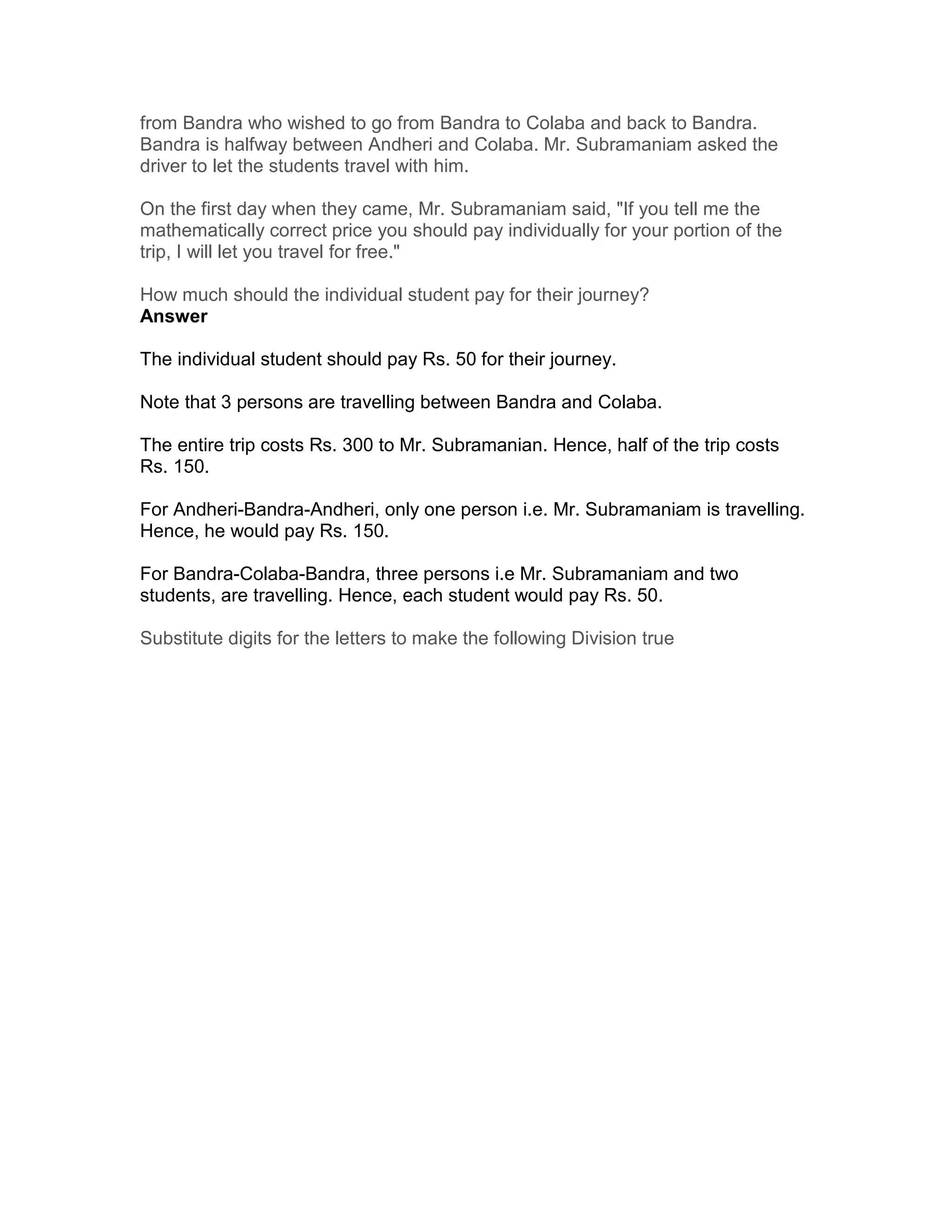 from Bandra who wished to go from Bandra to Colaba and back to Bandra.
Bandra is halfway between Andheri and Colaba. Mr. Subramaniam asked the
driver to let the students travel with him.

On the first day when they came, Mr. Subramaniam said, "If you tell me the
mathematically correct price you should pay individually for your portion of the
trip, I will let you travel for free."

How much should the individual student pay for their journey?
Answer

The individual student should pay Rs. 50 for their journey.

Note that 3 persons are travelling between Bandra and Colaba.

The entire trip costs Rs. 300 to Mr. Subramanian. Hence, half of the trip costs
Rs. 150.

For Andheri-Bandra-Andheri, only one person i.e. Mr. Subramaniam is travelling.
Hence, he would pay Rs. 150.

For Bandra-Colaba-Bandra, three persons i.e Mr. Subramaniam and two
students, are travelling. Hence, each student would pay Rs. 50.

Substitute digits for the letters to make the following Division true
 