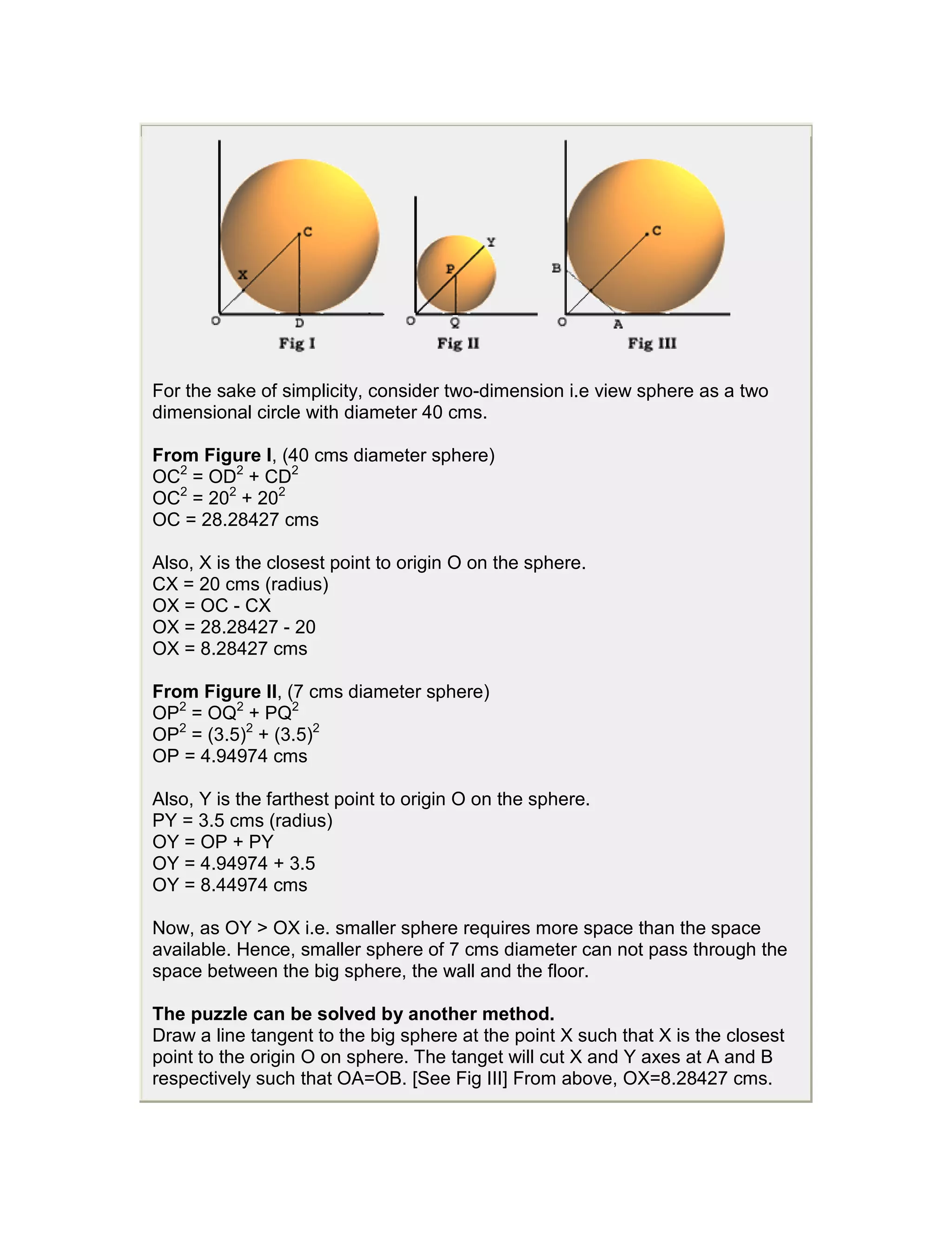 For the sake of simplicity, consider two-dimension i.e view sphere as a two
dimensional circle with diameter 40 cms.

From Figure I, (40 cms diameter sphere)
OC2 = OD2 + CD2
OC2 = 202 + 202
OC = 28.28427 cms

Also, X is the closest point to origin O on the sphere.
CX = 20 cms (radius)
OX = OC - CX
OX = 28.28427 - 20
OX = 8.28427 cms

From Figure II, (7 cms diameter sphere)
OP2 = OQ2 + PQ2
OP2 = (3.5)2 + (3.5)2
OP = 4.94974 cms

Also, Y is the farthest point to origin O on the sphere.
PY = 3.5 cms (radius)
OY = OP + PY
OY = 4.94974 + 3.5
OY = 8.44974 cms

Now, as OY > OX i.e. smaller sphere requires more space than the space
available. Hence, smaller sphere of 7 cms diameter can not pass through the
space between the big sphere, the wall and the floor.

The puzzle can be solved by another method.
Draw a line tangent to the big sphere at the point X such that X is the closest
point to the origin O on sphere. The tanget will cut X and Y axes at A and B
respectively such that OA=OB. [See Fig III] From above, OX=8.28427 cms.
 