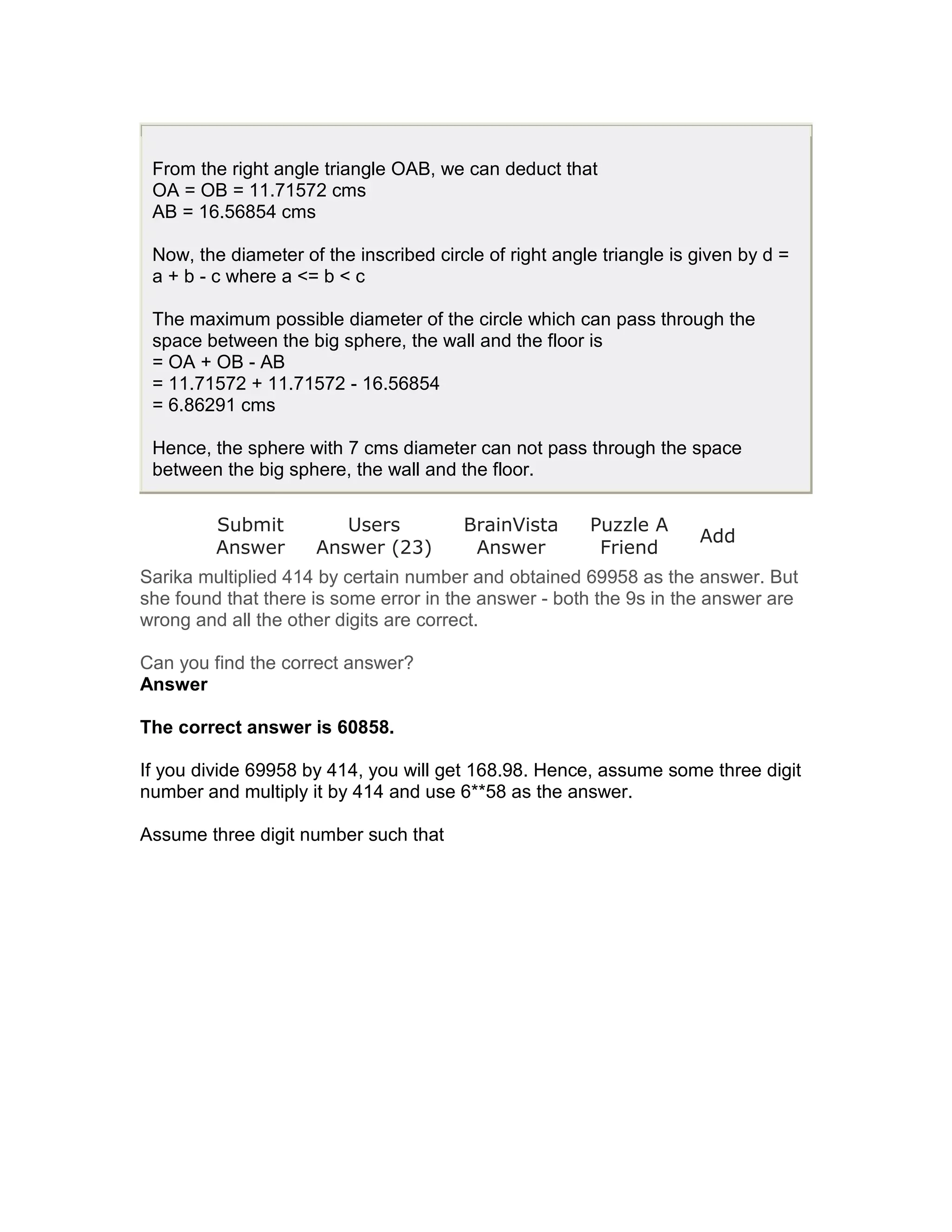 From the right angle triangle OAB, we can deduct that
 OA = OB = 11.71572 cms
 AB = 16.56854 cms

 Now, the diameter of the inscribed circle of right angle triangle is given by d =
 a + b - c where a <= b < c

 The maximum possible diameter of the circle which can pass through the
 space between the big sphere, the wall and the floor is
 = OA + OB - AB
 = 11.71572 + 11.71572 - 16.56854
 = 6.86291 cms

 Hence, the sphere with 7 cms diameter can not pass through the space
 between the big sphere, the wall and the floor.

         Submit         Users           BrainVista      Puzzle A
                                                                      Add
         Answer      Answer (23)         Answer          Friend
Sarika multiplied 414 by certain number and obtained 69958 as the answer. But
she found that there is some error in the answer - both the 9s in the answer are
wrong and all the other digits are correct.

Can you find the correct answer?
Answer

The correct answer is 60858.

If you divide 69958 by 414, you will get 168.98. Hence, assume some three digit
number and multiply it by 414 and use 6**58 as the answer.

Assume three digit number such that
 