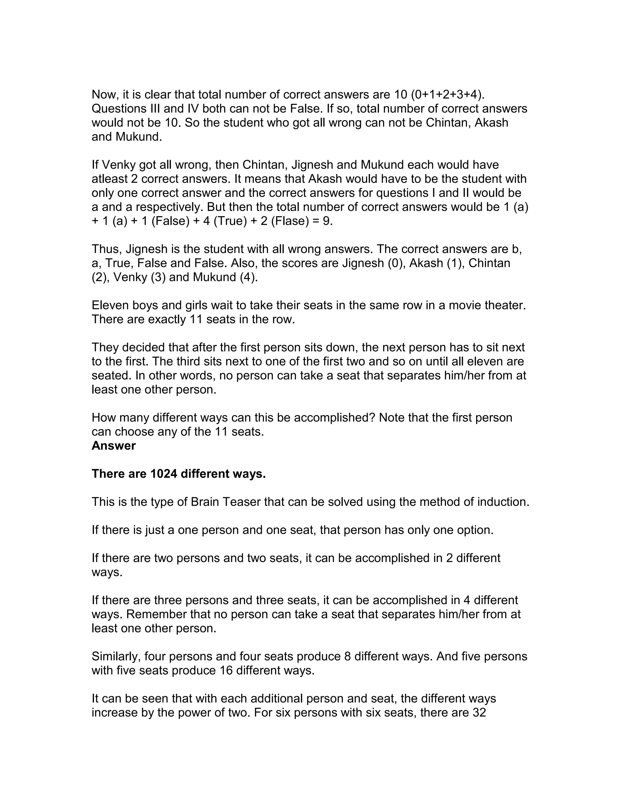 Now, it is clear that total number of correct answers are 10 (0+1+2+3+4).
Questions III and IV both can not be False. If so, total number of correct answers
would not be 10. So the student who got all wrong can not be Chintan, Akash
and Mukund.

If Venky got all wrong, then Chintan, Jignesh and Mukund each would have
atleast 2 correct answers. It means that Akash would have to be the student with
only one correct answer and the correct answers for questions I and II would be
a and a respectively. But then the total number of correct answers would be 1 (a)
+ 1 (a) + 1 (False) + 4 (True) + 2 (Flase) = 9.

Thus, Jignesh is the student with all wrong answers. The correct answers are b,
a, True, False and False. Also, the scores are Jignesh (0), Akash (1), Chintan
(2), Venky (3) and Mukund (4).

Eleven boys and girls wait to take their seats in the same row in a movie theater.
There are exactly 11 seats in the row.

They decided that after the first person sits down, the next person has to sit next
to the first. The third sits next to one of the first two and so on until all eleven are
seated. In other words, no person can take a seat that separates him/her from at
least one other person.

How many different ways can this be accomplished? Note that the first person
can choose any of the 11 seats.
Answer

There are 1024 different ways.

This is the type of Brain Teaser that can be solved using the method of induction.

If there is just a one person and one seat, that person has only one option.

If there are two persons and two seats, it can be accomplished in 2 different
ways.

If there are three persons and three seats, it can be accomplished in 4 different
ways. Remember that no person can take a seat that separates him/her from at
least one other person.

Similarly, four persons and four seats produce 8 different ways. And five persons
with five seats produce 16 different ways.

It can be seen that with each additional person and seat, the different ways
increase by the power of two. For six persons with six seats, there are 32
 