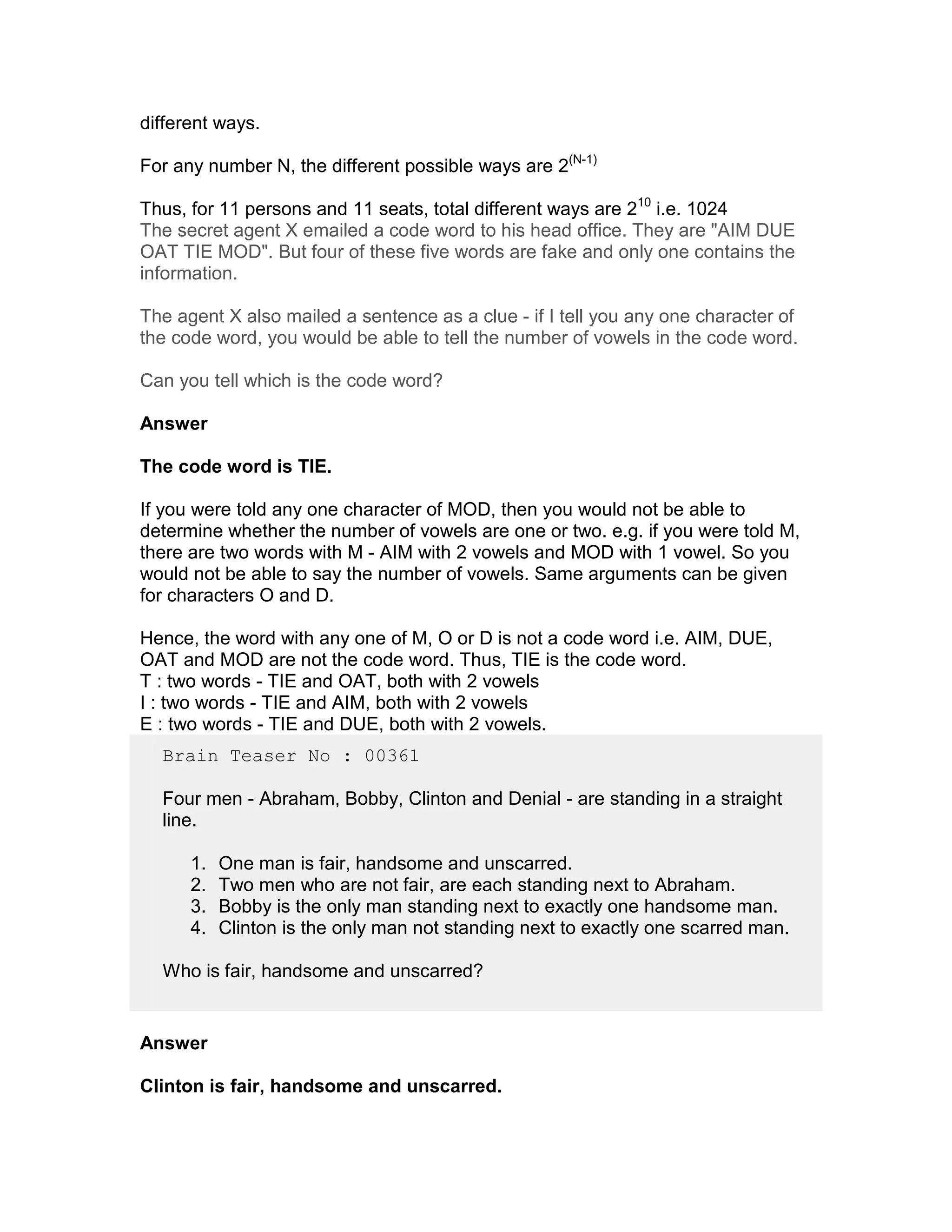 different ways.

For any number N, the different possible ways are 2(N-1)

Thus, for 11 persons and 11 seats, total different ways are 210 i.e. 1024
The secret agent X emailed a code word to his head office. They are "AIM DUE
OAT TIE MOD". But four of these five words are fake and only one contains the
information.

The agent X also mailed a sentence as a clue - if I tell you any one character of
the code word, you would be able to tell the number of vowels in the code word.

Can you tell which is the code word?

Answer

The code word is TIE.

If you were told any one character of MOD, then you would not be able to
determine whether the number of vowels are one or two. e.g. if you were told M,
there are two words with M - AIM with 2 vowels and MOD with 1 vowel. So you
would not be able to say the number of vowels. Same arguments can be given
for characters O and D.

Hence, the word with any one of M, O or D is not a code word i.e. AIM, DUE,
OAT and MOD are not the code word. Thus, TIE is the code word.
T : two words - TIE and OAT, both with 2 vowels
I : two words - TIE and AIM, both with 2 vowels
E : two words - TIE and DUE, both with 2 vowels.
  Brain Teaser No : 00361

  Four men - Abraham, Bobby, Clinton and Denial - are standing in a straight
  line.

      1.   One man is fair, handsome and unscarred.
      2.   Two men who are not fair, are each standing next to Abraham.
      3.   Bobby is the only man standing next to exactly one handsome man.
      4.   Clinton is the only man not standing next to exactly one scarred man.

  Who is fair, handsome and unscarred?


Answer

Clinton is fair, handsome and unscarred.
 