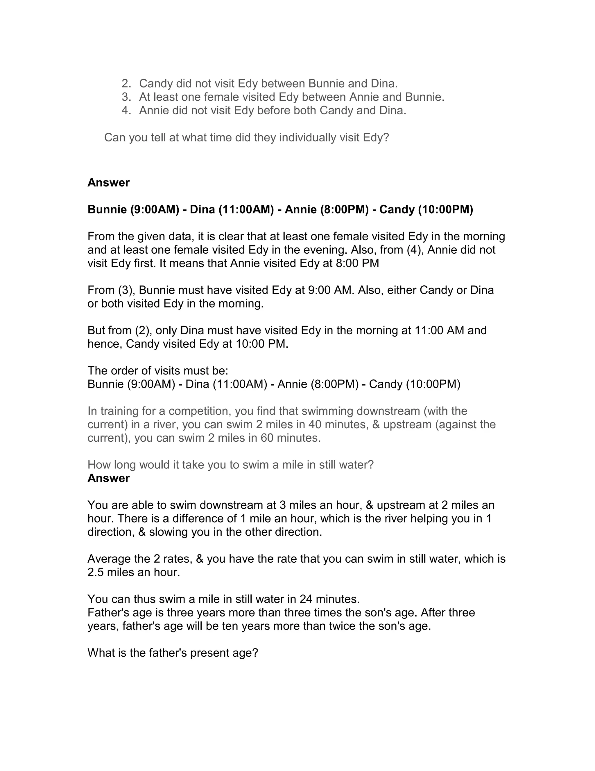 2. Candy did not visit Edy between Bunnie and Dina.
      3. At least one female visited Edy between Annie and Bunnie.
      4. Annie did not visit Edy before both Candy and Dina.

   Can you tell at what time did they individually visit Edy?


Answer

Bunnie (9:00AM) - Dina (11:00AM) - Annie (8:00PM) - Candy (10:00PM)

From the given data, it is clear that at least one female visited Edy in the morning
and at least one female visited Edy in the evening. Also, from (4), Annie did not
visit Edy first. It means that Annie visited Edy at 8:00 PM

From (3), Bunnie must have visited Edy at 9:00 AM. Also, either Candy or Dina
or both visited Edy in the morning.

But from (2), only Dina must have visited Edy in the morning at 11:00 AM and
hence, Candy visited Edy at 10:00 PM.

The order of visits must be:
Bunnie (9:00AM) - Dina (11:00AM) - Annie (8:00PM) - Candy (10:00PM)

In training for a competition, you find that swimming downstream (with the
current) in a river, you can swim 2 miles in 40 minutes, & upstream (against the
current), you can swim 2 miles in 60 minutes.

How long would it take you to swim a mile in still water?
Answer

You are able to swim downstream at 3 miles an hour, & upstream at 2 miles an
hour. There is a difference of 1 mile an hour, which is the river helping you in 1
direction, & slowing you in the other direction.

Average the 2 rates, & you have the rate that you can swim in still water, which is
2.5 miles an hour.

You can thus swim a mile in still water in 24 minutes.
Father's age is three years more than three times the son's age. After three
years, father's age will be ten years more than twice the son's age.

What is the father's present age?
 