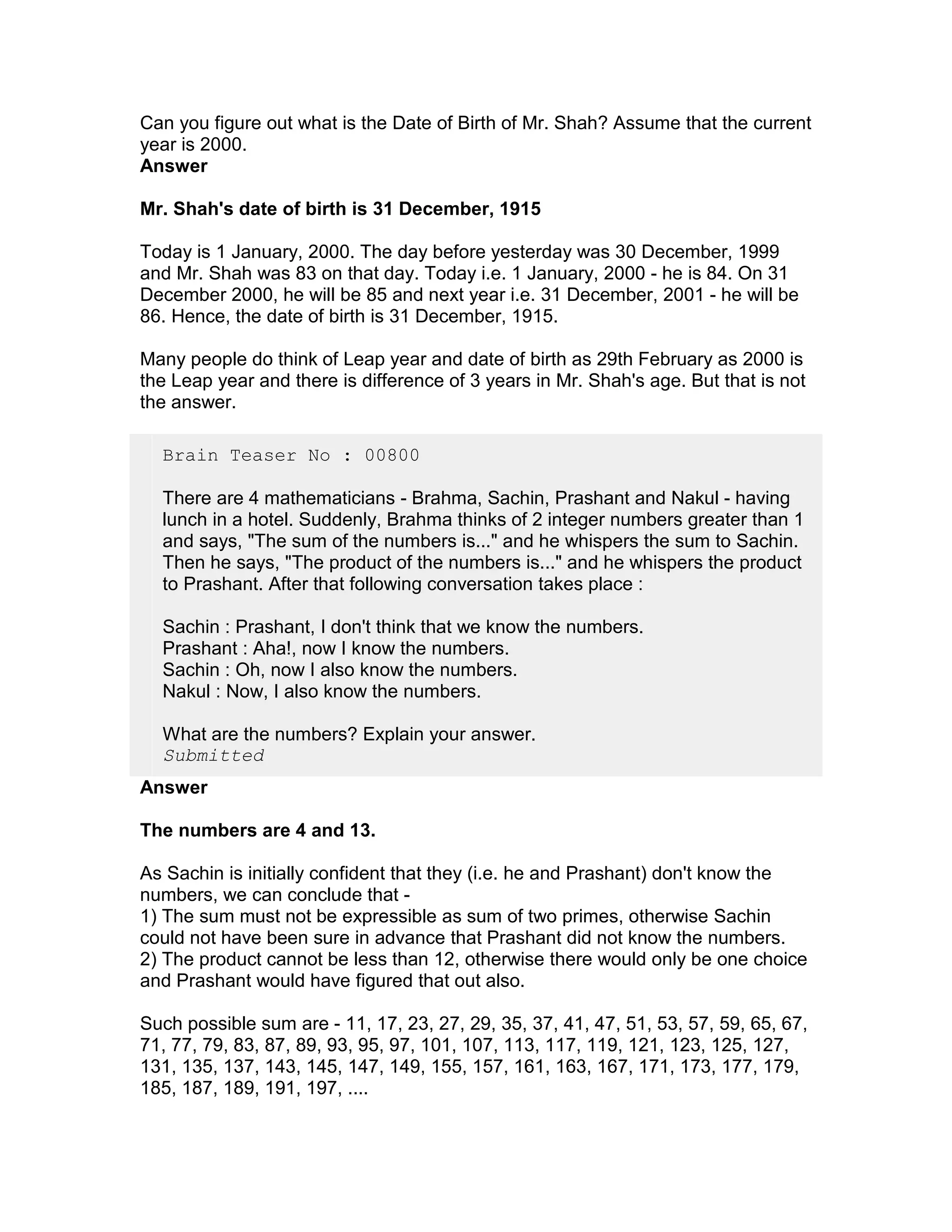 Can you figure out what is the Date of Birth of Mr. Shah? Assume that the current
year is 2000.
Answer

Mr. Shah's date of birth is 31 December, 1915

Today is 1 January, 2000. The day before yesterday was 30 December, 1999
and Mr. Shah was 83 on that day. Today i.e. 1 January, 2000 - he is 84. On 31
December 2000, he will be 85 and next year i.e. 31 December, 2001 - he will be
86. Hence, the date of birth is 31 December, 1915.

Many people do think of Leap year and date of birth as 29th February as 2000 is
the Leap year and there is difference of 3 years in Mr. Shah's age. But that is not
the answer.

  Brain Teaser No : 00800

  There are 4 mathematicians - Brahma, Sachin, Prashant and Nakul - having
  lunch in a hotel. Suddenly, Brahma thinks of 2 integer numbers greater than 1
  and says, "The sum of the numbers is..." and he whispers the sum to Sachin.
  Then he says, "The product of the numbers is..." and he whispers the product
  to Prashant. After that following conversation takes place :

  Sachin : Prashant, I don't think that we know the numbers.
  Prashant : Aha!, now I know the numbers.
  Sachin : Oh, now I also know the numbers.
  Nakul : Now, I also know the numbers.

  What are the numbers? Explain your answer.
  Submitted
Answer

The numbers are 4 and 13.

As Sachin is initially confident that they (i.e. he and Prashant) don't know the
numbers, we can conclude that -
1) The sum must not be expressible as sum of two primes, otherwise Sachin
could not have been sure in advance that Prashant did not know the numbers.
2) The product cannot be less than 12, otherwise there would only be one choice
and Prashant would have figured that out also.

Such possible sum are - 11, 17, 23, 27, 29, 35, 37, 41, 47, 51, 53, 57, 59, 65, 67,
71, 77, 79, 83, 87, 89, 93, 95, 97, 101, 107, 113, 117, 119, 121, 123, 125, 127,
131, 135, 137, 143, 145, 147, 149, 155, 157, 161, 163, 167, 171, 173, 177, 179,
185, 187, 189, 191, 197, ....
 