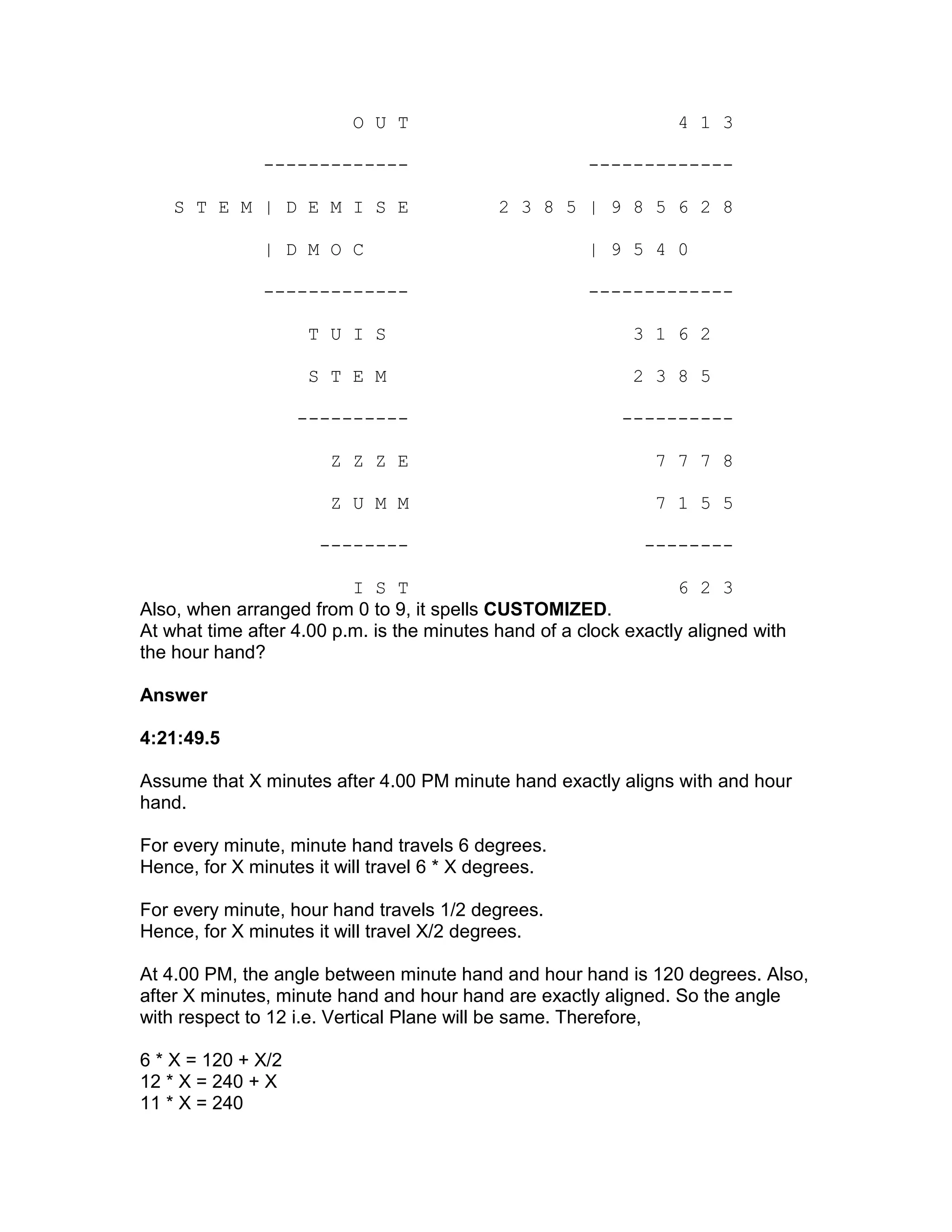 O U T                                   4 1 3

               -------------                           -------------

    S T E M | D E M I S E                   2 3 8 5 | 9 8 5 6 2 8

               | D M O C                               | 9 5 4 0

               -------------                           -------------

                     T U I S                                3 1 6 2

                     S T E M                                2 3 8 5

                    ----------                             ----------

                       Z Z Z E                                 7 7 7 8

                       Z U M M                                 7 1 5 5

                      --------                                --------

                          I S T                                   6 2 3
Also, when arranged from 0 to 9, it spells CUSTOMIZED.
At what time after 4.00 p.m. is the minutes hand of a clock exactly aligned with
the hour hand?

Answer

4:21:49.5

Assume that X minutes after 4.00 PM minute hand exactly aligns with and hour
hand.

For every minute, minute hand travels 6 degrees.
Hence, for X minutes it will travel 6 * X degrees.

For every minute, hour hand travels 1/2 degrees.
Hence, for X minutes it will travel X/2 degrees.

At 4.00 PM, the angle between minute hand and hour hand is 120 degrees. Also,
after X minutes, minute hand and hour hand are exactly aligned. So the angle
with respect to 12 i.e. Vertical Plane will be same. Therefore,

6 * X = 120 + X/2
12 * X = 240 + X
11 * X = 240
 
