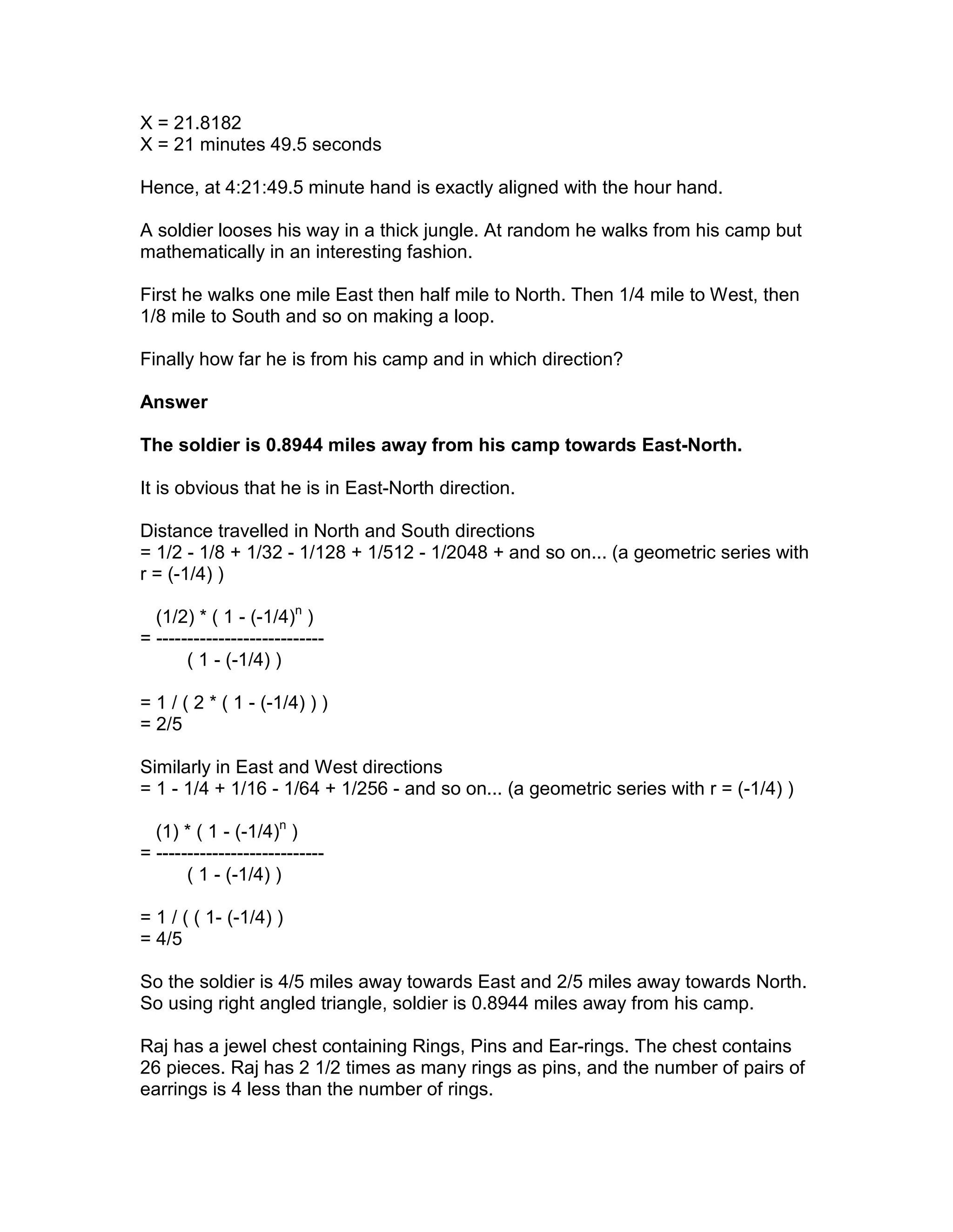 X = 21.8182
X = 21 minutes 49.5 seconds

Hence, at 4:21:49.5 minute hand is exactly aligned with the hour hand.

A soldier looses his way in a thick jungle. At random he walks from his camp but
mathematically in an interesting fashion.

First he walks one mile East then half mile to North. Then 1/4 mile to West, then
1/8 mile to South and so on making a loop.

Finally how far he is from his camp and in which direction?

Answer

The soldier is 0.8944 miles away from his camp towards East-North.

It is obvious that he is in East-North direction.

Distance travelled in North and South directions
= 1/2 - 1/8 + 1/32 - 1/128 + 1/512 - 1/2048 + and so on... (a geometric series with
r = (-1/4) )

  (1/2) * ( 1 - (-1/4)n )
= ---------------------------
       ( 1 - (-1/4) )

= 1 / ( 2 * ( 1 - (-1/4) ) )
= 2/5

Similarly in East and West directions
= 1 - 1/4 + 1/16 - 1/64 + 1/256 - and so on... (a geometric series with r = (-1/4) )

  (1) * ( 1 - (-1/4)n )
= ---------------------------
       ( 1 - (-1/4) )

= 1 / ( ( 1- (-1/4) )
= 4/5

So the soldier is 4/5 miles away towards East and 2/5 miles away towards North.
So using right angled triangle, soldier is 0.8944 miles away from his camp.

Raj has a jewel chest containing Rings, Pins and Ear-rings. The chest contains
26 pieces. Raj has 2 1/2 times as many rings as pins, and the number of pairs of
earrings is 4 less than the number of rings.
 