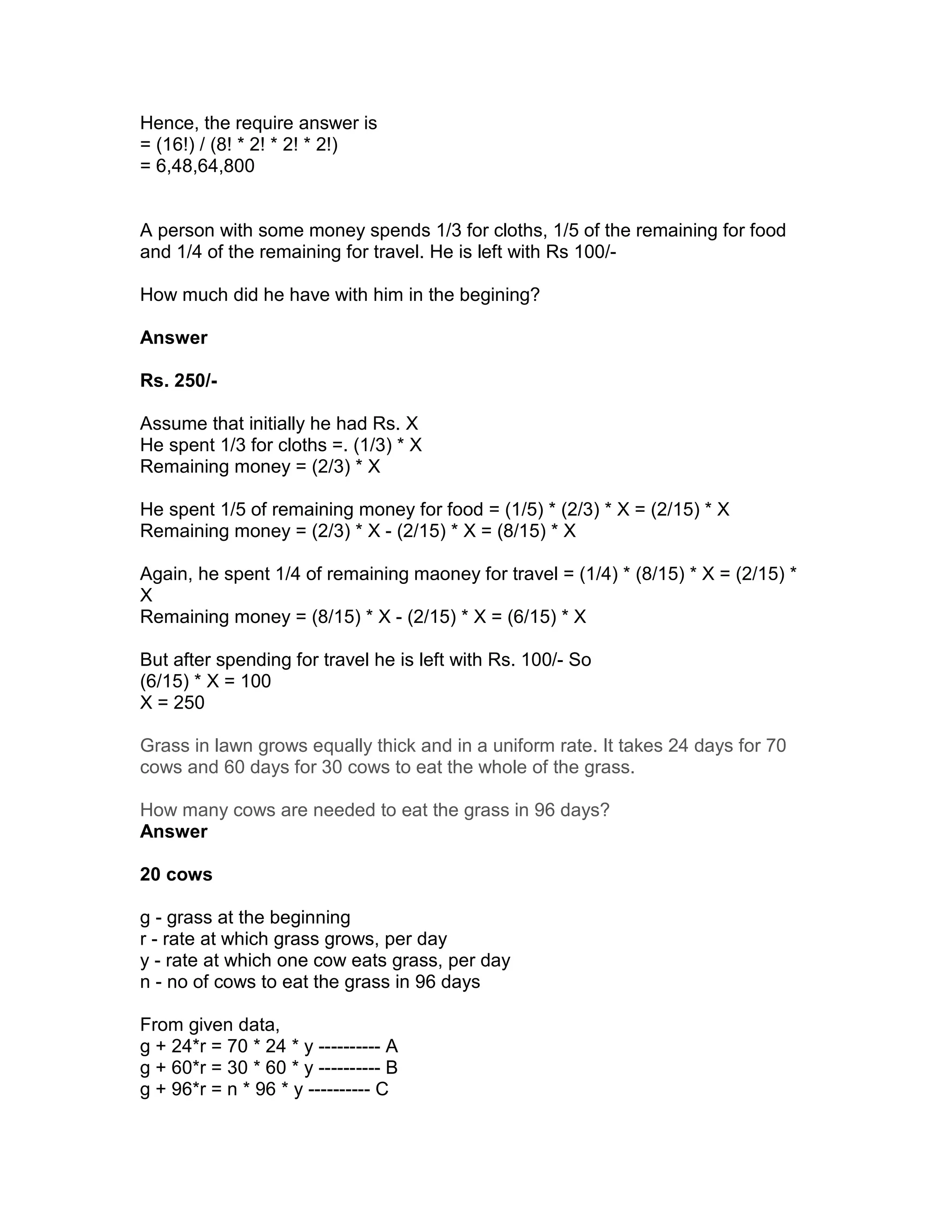 Hence, the require answer is
= (16!) / (8! * 2! * 2! * 2!)
= 6,48,64,800


A person with some money spends 1/3 for cloths, 1/5 of the remaining for food
and 1/4 of the remaining for travel. He is left with Rs 100/-

How much did he have with him in the begining?

Answer

Rs. 250/-

Assume that initially he had Rs. X
He spent 1/3 for cloths =. (1/3) * X
Remaining money = (2/3) * X

He spent 1/5 of remaining money for food = (1/5) * (2/3) * X = (2/15) * X
Remaining money = (2/3) * X - (2/15) * X = (8/15) * X

Again, he spent 1/4 of remaining maoney for travel = (1/4) * (8/15) * X = (2/15) *
X
Remaining money = (8/15) * X - (2/15) * X = (6/15) * X

But after spending for travel he is left with Rs. 100/- So
(6/15) * X = 100
X = 250

Grass in lawn grows equally thick and in a uniform rate. It takes 24 days for 70
cows and 60 days for 30 cows to eat the whole of the grass.

How many cows are needed to eat the grass in 96 days?
Answer

20 cows

g - grass at the beginning
r - rate at which grass grows, per day
y - rate at which one cow eats grass, per day
n - no of cows to eat the grass in 96 days

From given data,
g + 24*r = 70 * 24 * y ---------- A
g + 60*r = 30 * 60 * y ---------- B
g + 96*r = n * 96 * y ---------- C
 